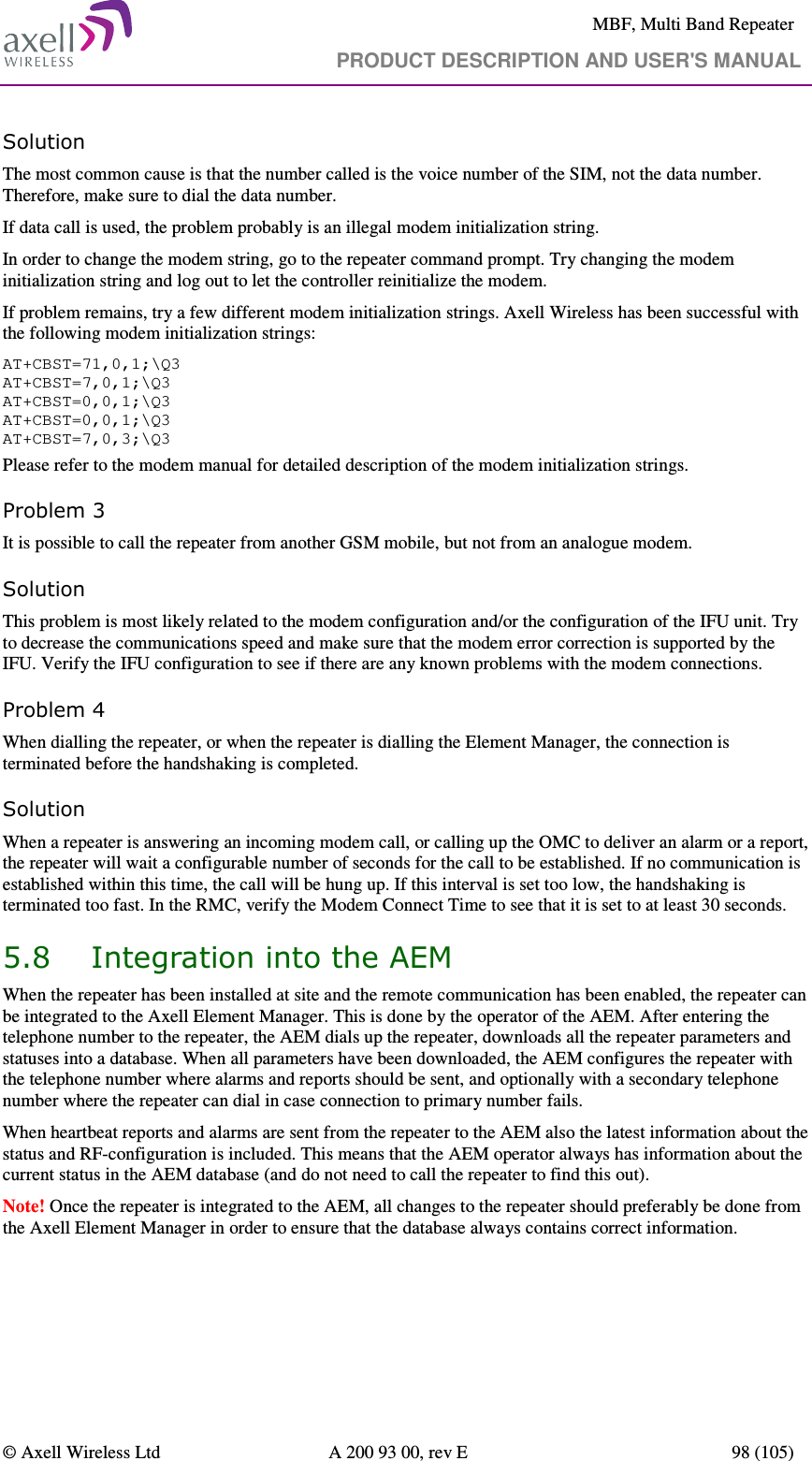     MBF, Multi Band Repeater                                     PRODUCT DESCRIPTION AND USER&apos;S MANUAL   © Axell Wireless Ltd  A 200 93 00, rev E  98 (105)  Solution   The most common cause is that the number called is the voice number of the SIM, not the data number. Therefore, make sure to dial the data number. If data call is used, the problem probably is an illegal modem initialization string. In order to change the modem string, go to the repeater command prompt. Try changing the modem initialization string and log out to let the controller reinitialize the modem. If problem remains, try a few different modem initialization strings. Axell Wireless has been successful with the following modem initialization strings: AT+CBST=71,0,1;\Q3 AT+CBST=7,0,1;\Q3 AT+CBST=0,0,1;\Q3 AT+CBST=0,0,1;\Q3 AT+CBST=7,0,3;\Q3 Please refer to the modem manual for detailed description of the modem initialization strings. Problem 3 It is possible to call the repeater from another GSM mobile, but not from an analogue modem.  Solution This problem is most likely related to the modem configuration and/or the configuration of the IFU unit. Try to decrease the communications speed and make sure that the modem error correction is supported by the IFU. Verify the IFU configuration to see if there are any known problems with the modem connections. Problem 4 When dialling the repeater, or when the repeater is dialling the Element Manager, the connection is terminated before the handshaking is completed. Solution When a repeater is answering an incoming modem call, or calling up the OMC to deliver an alarm or a report, the repeater will wait a configurable number of seconds for the call to be established. If no communication is established within this time, the call will be hung up. If this interval is set too low, the handshaking is terminated too fast. In the RMC, verify the Modem Connect Time to see that it is set to at least 30 seconds. 5.8 Integration into the AEM When the repeater has been installed at site and the remote communication has been enabled, the repeater can be integrated to the Axell Element Manager. This is done by the operator of the AEM. After entering the telephone number to the repeater, the AEM dials up the repeater, downloads all the repeater parameters and statuses into a database. When all parameters have been downloaded, the AEM configures the repeater with the telephone number where alarms and reports should be sent, and optionally with a secondary telephone number where the repeater can dial in case connection to primary number fails. When heartbeat reports and alarms are sent from the repeater to the AEM also the latest information about the status and RF-configuration is included. This means that the AEM operator always has information about the current status in the AEM database (and do not need to call the repeater to find this out). Note! Once the repeater is integrated to the AEM, all changes to the repeater should preferably be done from the Axell Element Manager in order to ensure that the database always contains correct information.  