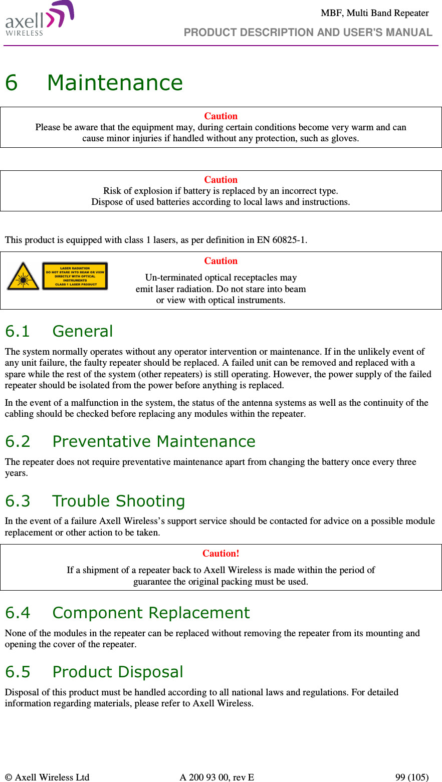     MBF, Multi Band Repeater                                     PRODUCT DESCRIPTION AND USER&apos;S MANUAL   © Axell Wireless Ltd  A 200 93 00, rev E  99 (105)  6 Maintenance Caution Please be aware that the equipment may, during certain conditions become very warm and can  cause minor injuries if handled without any protection, such as gloves.  Caution Risk of explosion if battery is replaced by an incorrect type.  Dispose of used batteries according to local laws and instructions.  This product is equipped with class 1 lasers, as per definition in EN 60825-1.  Caution Un-terminated optical receptacles may  emit laser radiation. Do not stare into beam  or view with optical instruments. 6.1 General The system normally operates without any operator intervention or maintenance. If in the unlikely event of any unit failure, the faulty repeater should be replaced. A failed unit can be removed and replaced with a spare while the rest of the system (other repeaters) is still operating. However, the power supply of the failed repeater should be isolated from the power before anything is replaced. In the event of a malfunction in the system, the status of the antenna systems as well as the continuity of the cabling should be checked before replacing any modules within the repeater. 6.2 Preventative Maintenance The repeater does not require preventative maintenance apart from changing the battery once every three years. 6.3 Trouble Shooting In the event of a failure Axell Wireless’s support service should be contacted for advice on a possible module replacement or other action to be taken. Caution! If a shipment of a repeater back to Axell Wireless is made within the period of  guarantee the original packing must be used. 6.4 Component Replacement None of the modules in the repeater can be replaced without removing the repeater from its mounting and opening the cover of the repeater.  6.5 Product Disposal Disposal of this product must be handled according to all national laws and regulations. For detailed information regarding materials, please refer to Axell Wireless. 