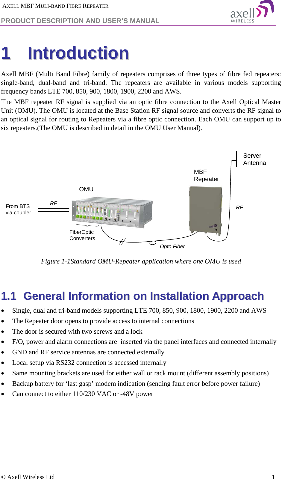  AXELL MBF MULI-BAND FIBRE REPEATER PRODUCT DESCRIPTION AND USER’S MANUAL  © Axell Wireless Ltd    1 11  IInnttrroodduuccttiioonn    Axell MBF (Multi Band Fibre) family of repeaters comprises of three types of fibre fed repeaters:  single-band, dual-band and tri-band.  The repeaters are available in various models supporting frequency bands LTE 700, 850, 900, 1800, 1900, 2200 and AWS.  The MBF repeater RF signal is supplied via an optic fibre connection to the Axell Optical Master Unit (OMU). The OMU is located at the Base Station RF signal source and converts the RF signal to an optical signal for routing to Repeaters via a fibre optic connection. Each OMU can support up to six repeaters.(The OMU is described in detail in the OMU User Manual).    Figure  1-1Standard OMU-Repeater application where one OMU is used  11..11  GGeenneerraall  IInnffoorrmmaattiioonn  oonn  IInnssttaallllaattiioonn  AApppprrooaacchh  • Single, dual and tri-band models supporting LTE 700, 850, 900, 1800, 1900, 2200 and AWS • The Repeater door opens to provide access to internal connections           • The door is secured with two screws and a lock • F/O, power and alarm connections are  inserted via the panel interfaces and connected internally • GND and RF service antennas are connected externally • Local setup via RS232 connection is accessed internally • Same mounting brackets are used for either wall or rack mount (different assembly positions) • Backup battery for ‘last gasp’ modem indication (sending fault error before power failure) • Can connect to either 110/230 VAC or -48V power    RFMBF RepeaterOpto FiberRFFiberOpticConvertersServer AntennaFrom BTS via couplerOMU