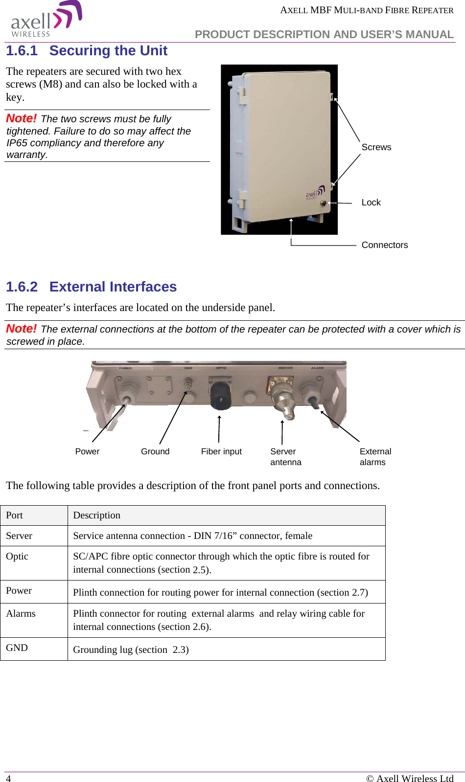  AXELL MBF MULI-BAND FIBRE REPEATER   PRODUCT DESCRIPTION AND USER’S MANUAL 4    © Axell Wireless Ltd 1.6.1  Securing the Unit The repeaters are secured with two hex screws (M8) and can also be locked with a key.  Note! The two screws must be fully tightened. Failure to do so may affect the IP65 compliancy and therefore any warranty.     1.6.2  External Interfaces The repeater’s interfaces are located on the underside panel.   Note! The external connections at the bottom of the repeater can be protected with a cover which is screwed in place.  The following table provides a description of the front panel ports and connections.  Port Description Server Service antenna connection - DIN 7/16” connector, female Optic SC/APC fibre optic connector through which the optic fibre is routed for internal connections (section  2.5). Power Plinth connection for routing power for internal connection (section  2.7) Alarms Plinth connector for routing  external alarms  and relay wiring cable for internal connections (section  2.6). GND Grounding lug (section   2.3)    ScrewsConnectorsLockPower Fiber inputGround Server antenna External alarms