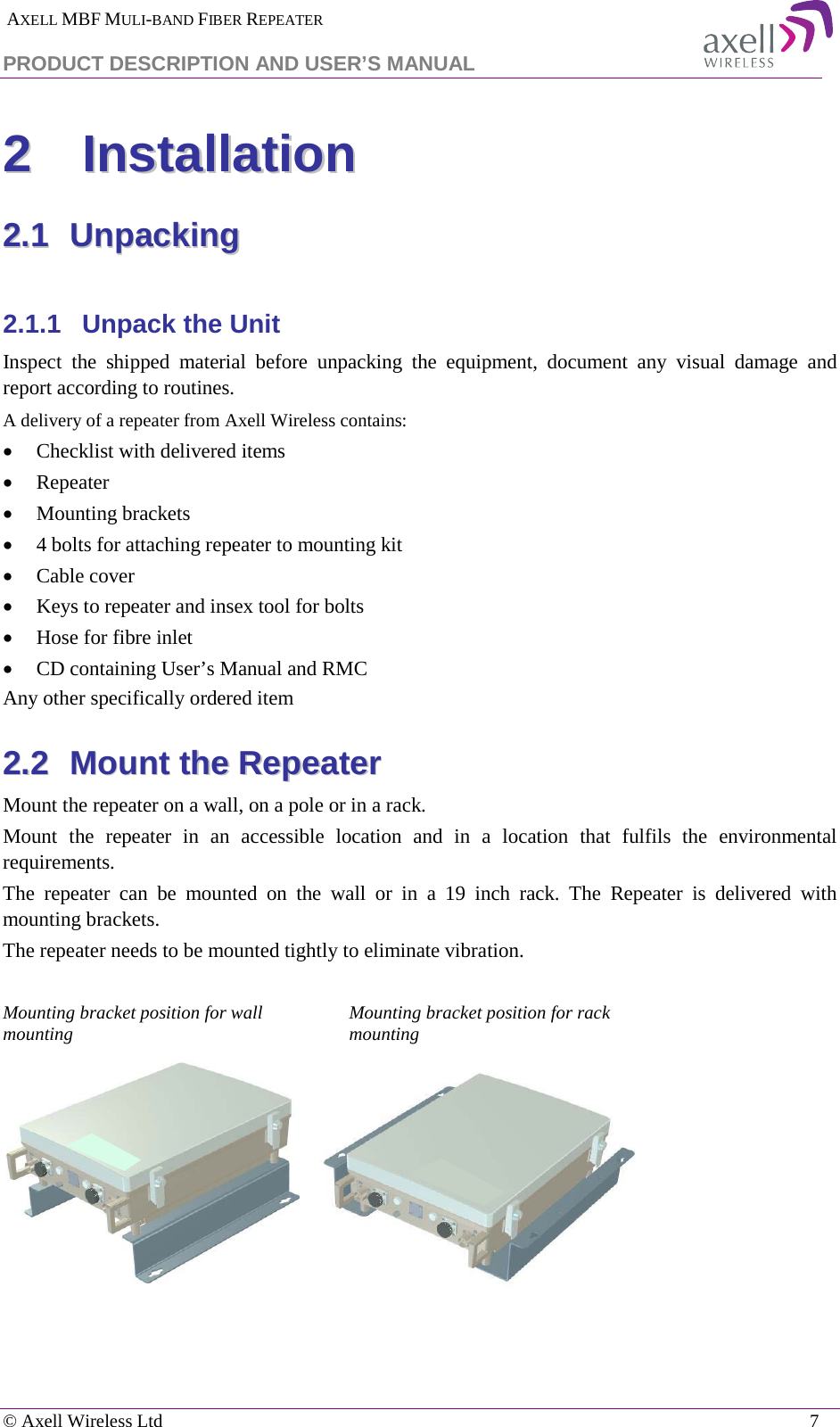  AXELL MBF MULI-BAND FIBER REPEATER PRODUCT DESCRIPTION AND USER’S MANUAL   © Axell Wireless Ltd    7 22  IInnssttaallllaattiioonn  22..11  UUnnppaacckkiinngg   2.1.1  Unpack the Unit Inspect  the shipped material before unpacking the equipment, document any visual damage and report according to routines. A delivery of a repeater from Axell Wireless contains: • Checklist with delivered items • Repeater • Mounting brackets • 4 bolts for attaching repeater to mounting kit • Cable cover • Keys to repeater and insex tool for bolts • Hose for fibre inlet • CD containing User’s Manual and RMC Any other specifically ordered item 22..22  MMoouunntt  tthhee  RReeppeeaatteerr  Mount the repeater on a wall, on a pole or in a rack. Mount the repeater in an accessible location and in a location that fulfils the environmental requirements.  The repeater can be mounted on the wall or in a 19 inch rack. The Repeater is delivered with mounting brackets.  The repeater needs to be mounted tightly to eliminate vibration.  Mounting bracket position for wall mounting Mounting bracket position for rack mounting     