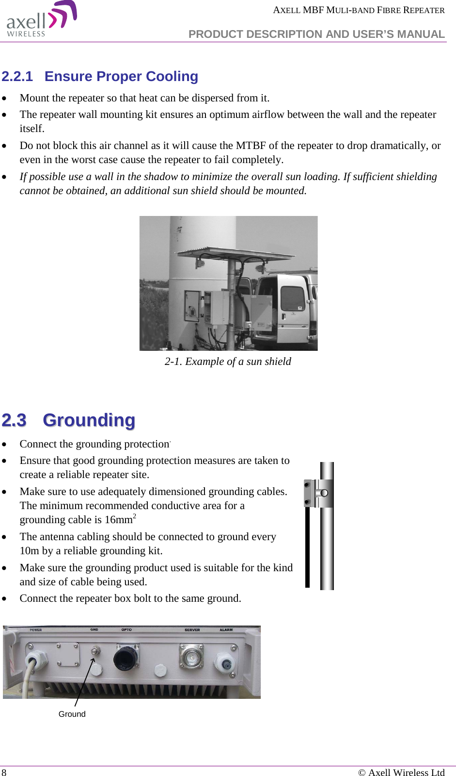  AXELL MBF MULI-BAND FIBRE REPEATER   PRODUCT DESCRIPTION AND USER’S MANUAL 8    © Axell Wireless Ltd  2.2.1  Ensure Proper Cooling • Mount the repeater so that heat can be dispersed from it.  • The repeater wall mounting kit ensures an optimum airflow between the wall and the repeater itself.  • Do not block this air channel as it will cause the MTBF of the repeater to drop dramatically, or even in the worst case cause the repeater to fail completely.  • If possible use a wall in the shadow to minimize the overall sun loading. If sufficient shielding cannot be obtained, an additional sun shield should be mounted.     2-1. Example of a sun shield  22..33    GGrroouunnddiinngg  • Connect the grounding protection. • Ensure that good grounding protection measures are taken to create a reliable repeater site.  • Make sure to use adequately dimensioned grounding cables. The minimum recommended conductive area for a grounding cable is 16mm2 • The antenna cabling should be connected to ground every 10m by a reliable grounding kit.  • Make sure the grounding product used is suitable for the kind and size of cable being used.  • Connect the repeater box bolt to the same ground.   Ground