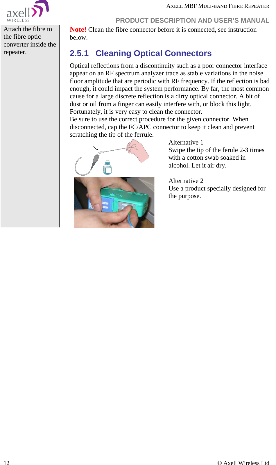  AXELL MBF MULI-BAND FIBRE REPEATER   PRODUCT DESCRIPTION AND USER’S MANUAL 12    © Axell Wireless Ltd Attach the fibre to the fibre optic converter inside the repeater.  Note! Clean the fibre connector before it is connected, see instruction below.  2.5.1  Cleaning Optical Connectors Optical reflections from a discontinuity such as a poor connector interface appear on an RF spectrum analyzer trace as stable variations in the noise floor amplitude that are periodic with RF frequency. If the reflection is bad enough, it could impact the system performance. By far, the most common cause for a large discrete reflection is a dirty optical connector. A bit of dust or oil from a finger can easily interfere with, or block this light. Fortunately, it is very easy to clean the connector.  Be sure to use the correct procedure for the given connector. When disconnected, cap the FC/APC connector to keep it clean and prevent scratching the tip of the ferrule.  Alternative 1 Swipe the tip of the ferule 2-3 times with a cotton swab soaked in alcohol. Let it air dry.   Alternative 2 Use a product specially designed for the purpose.    