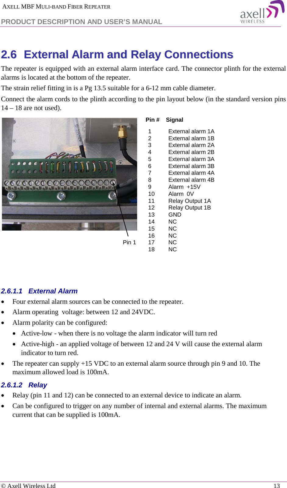  AXELL MBF MULI-BAND FIBER REPEATER PRODUCT DESCRIPTION AND USER’S MANUAL   © Axell Wireless Ltd    13 22..66  EExxtteerrnnaall  AAllaarrmm  aanndd  RReellaayy  CCoonnnneeccttiioonnss  The repeater is equipped with an external alarm interface card. The connector plinth for the external alarms is located at the bottom of the repeater.  The strain relief fitting in is a Pg 13.5 suitable for a 6-12 mm cable diameter. Connect the alarm cords to the plinth according to the pin layout below (in the standard version pins 14 – 18 are not used).    2.6.1.1  External Alarm  • Four external alarm sources can be connected to the repeater. • Alarm operating  voltage: between 12 and 24VDC.  • Alarm polarity can be configured:  • Active-low - when there is no voltage the alarm indicator will turn red • Active-high - an applied voltage of between 12 and 24 V will cause the external alarm indicator to turn red. • The repeater can supply +15 VDC to an external alarm source through pin 9 and 10. The maximum allowed load is 100mA. 2.6.1.2  Relay • Relay (pin 11 and 12) can be connected to an external device to indicate an alarm. • Can be configured to trigger on any number of internal and external alarms. The maximum current that can be supplied is 100mA.    1External alarm 1A 2External alarm 1B3External alarm 2A 4External alarm 2B 5External alarm 3A 6External alarm 3B 7External alarm 4A 8External alarm 4B 9Alarm  +15V 10 Alarm  0V 11 Relay Output 1A  12 Relay Output 1B13 GND14 NC15 NC16 NC17 NC18 NCPin #    SignalPin 1