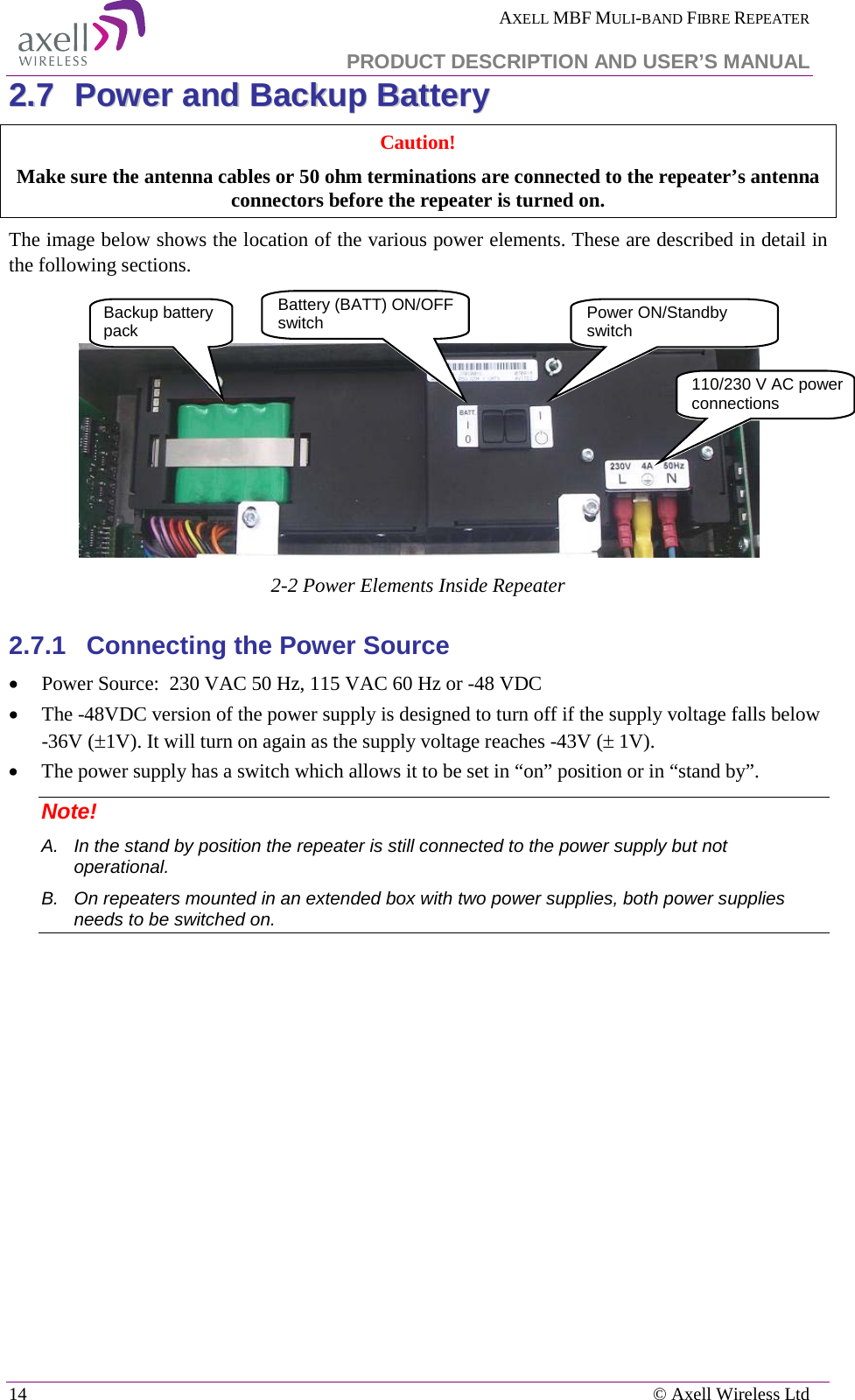  AXELL MBF MULI-BAND FIBRE REPEATER   PRODUCT DESCRIPTION AND USER’S MANUAL 14    © Axell Wireless Ltd 22..77  PPoowweerr  aanndd  BBaacckkuupp  BBaatttteerryy  Caution!  Make sure the antenna cables or 50 ohm terminations are connected to the repeater’s antenna connectors before the repeater is turned on. The image below shows the location of the various power elements. These are described in detail in the following sections.    2-2 Power Elements Inside Repeater 2.7.1  Connecting the Power Source • Power Source:  230 VAC 50 Hz, 115 VAC 60 Hz or -48 VDC  • The -48VDC version of the power supply is designed to turn off if the supply voltage falls below -36V (±1V). It will turn on again as the supply voltage reaches -43V (± 1V).  • The power supply has a switch which allows it to be set in “on” position or in “stand by”. Note!  A.  In the stand by position the repeater is still connected to the power supply but not operational. B.  On repeaters mounted in an extended box with two power supplies, both power supplies needs to be switched on.   110/230 V AC power connections Power ON/Standby switch Backup battery pack  Battery (BATT) ON/OFF switch 