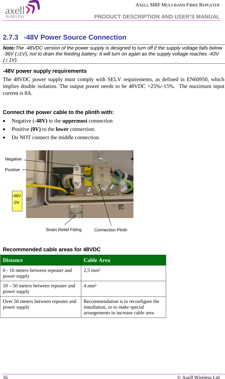  AXELL MBF MULI-BAND FIBRE REPEATER   PRODUCT DESCRIPTION AND USER’S MANUAL 16    © Axell Wireless Ltd  2.7.3  -48V Power Source Connection Note:The -48VDC version of the power supply is designed to turn off if the supply voltage falls below -36V (±1V), not to drain the feeding battery. It will turn on again as the supply voltage reaches -43V (± 1V). -48V power supply requirements The 48VDC power supply must comply with SELV requirements, as defined in EN60950, which implies double isolation. The output power needs to be 48VDC +25%/-15%.  The maximum input current is 8A.  Connect the power cable to the plinth with: • Negative (-48V) to the uppermost connection • Positive (0V) to the lower connection. • Do NOT connect the middle connection.    Recommended cable areas for 48VDC Distance Cable Area 0 - 10 meters between repeater and power supply 2,5 mm² 10 – 50 meters between repeater and power supply 4 mm² Over 50 meters between repeater and power supply Recommendation is to reconfigure the installation, or to make special arrangements to increase cable area     Connection PlinthNegativePositive-48V0VStrain Relief Fitting