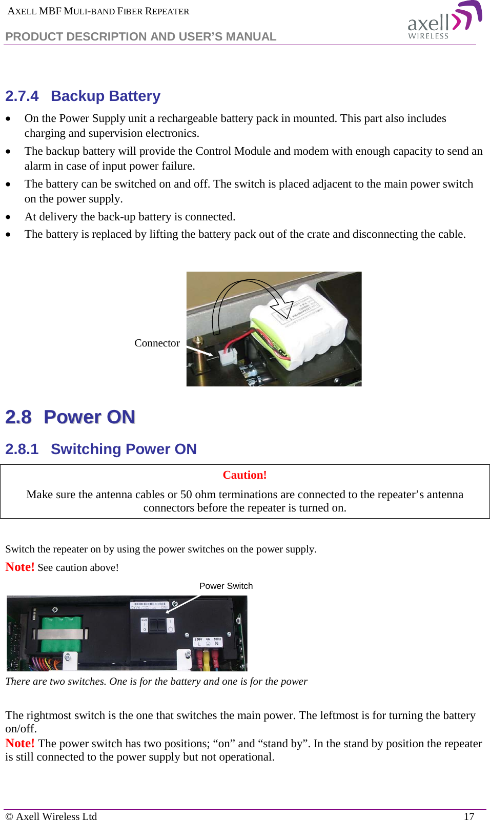  AXELL MBF MULI-BAND FIBER REPEATER PRODUCT DESCRIPTION AND USER’S MANUAL   © Axell Wireless Ltd    17  2.7.4  Backup Battery • On the Power Supply unit a rechargeable battery pack in mounted. This part also includes charging and supervision electronics.  • The backup battery will provide the Control Module and modem with enough capacity to send an alarm in case of input power failure.  • The battery can be switched on and off. The switch is placed adjacent to the main power switch on the power supply. • At delivery the back-up battery is connected.  • The battery is replaced by lifting the battery pack out of the crate and disconnecting the cable.   22..88  PPoowweerr  OONN  2.8.1  Switching Power ON Caution!  Make sure the antenna cables or 50 ohm terminations are connected to the repeater’s antenna connectors before the repeater is turned on.  The rightmost switch is the one that switches the main power. The leftmost is for turning the battery on/off. Note! The power switch has two positions; “on” and “stand by”. In the stand by position the repeater is still connected to the power supply but not operational. ConnectorSwitch the repeater on by using the power switches on the power supply.   Note! See caution above!  There are two switches. One is for the battery and one is for the power  Power Switch