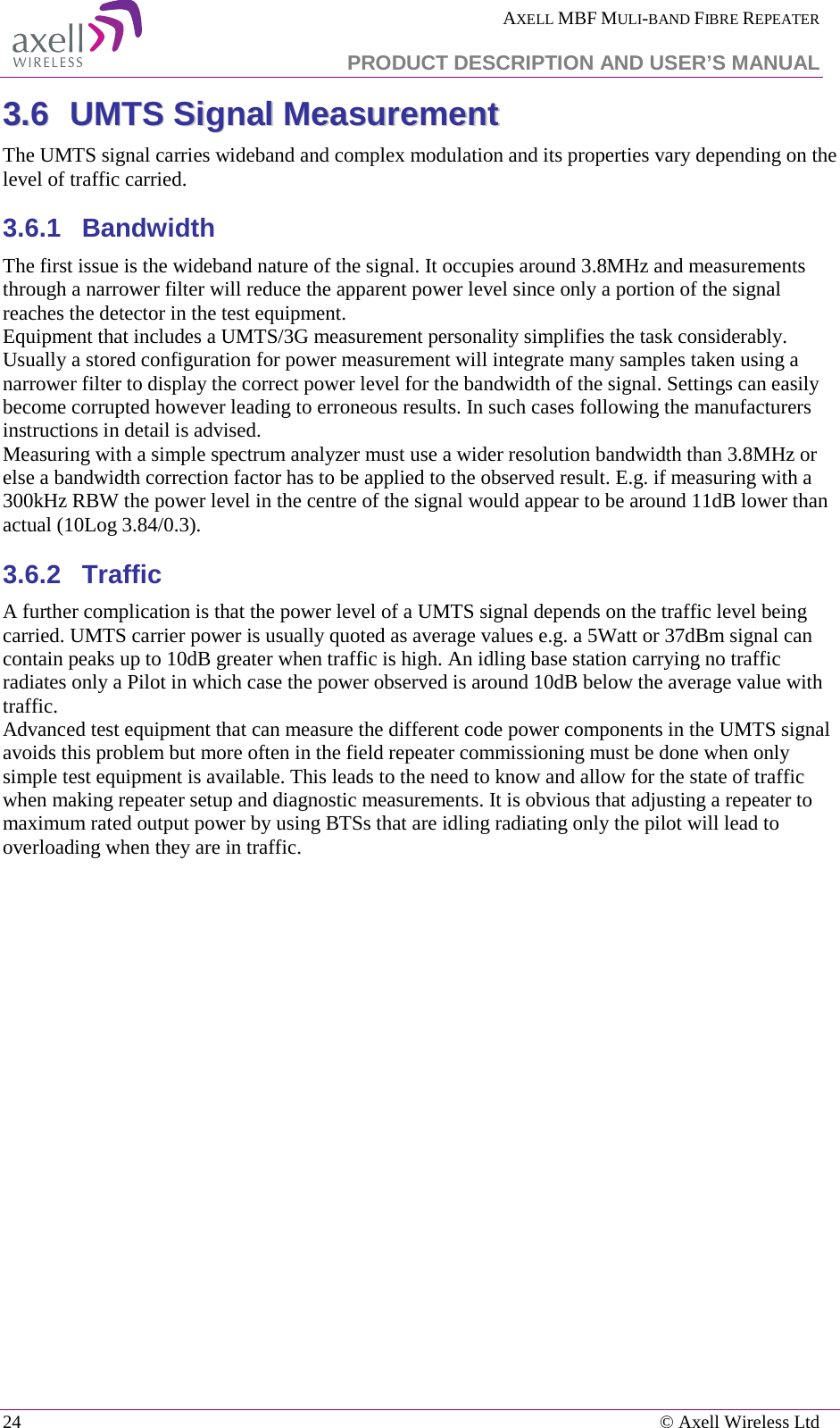  AXELL MBF MULI-BAND FIBRE REPEATER   PRODUCT DESCRIPTION AND USER’S MANUAL 24    © Axell Wireless Ltd 33..66  UUMMTTSS  SSiiggnnaall  MMeeaassuurreemmeenntt  The UMTS signal carries wideband and complex modulation and its properties vary depending on the level of traffic carried. 3.6.1  Bandwidth The first issue is the wideband nature of the signal. It occupies around 3.8MHz and measurements through a narrower filter will reduce the apparent power level since only a portion of the signal reaches the detector in the test equipment.  Equipment that includes a UMTS/3G measurement personality simplifies the task considerably. Usually a stored configuration for power measurement will integrate many samples taken using a narrower filter to display the correct power level for the bandwidth of the signal. Settings can easily become corrupted however leading to erroneous results. In such cases following the manufacturers instructions in detail is advised. Measuring with a simple spectrum analyzer must use a wider resolution bandwidth than 3.8MHz or else a bandwidth correction factor has to be applied to the observed result. E.g. if measuring with a 300kHz RBW the power level in the centre of the signal would appear to be around 11dB lower than actual (10Log 3.84/0.3). 3.6.2  Traffic A further complication is that the power level of a UMTS signal depends on the traffic level being carried. UMTS carrier power is usually quoted as average values e.g. a 5Watt or 37dBm signal can contain peaks up to 10dB greater when traffic is high. An idling base station carrying no traffic radiates only a Pilot in which case the power observed is around 10dB below the average value with traffic.  Advanced test equipment that can measure the different code power components in the UMTS signal avoids this problem but more often in the field repeater commissioning must be done when only simple test equipment is available. This leads to the need to know and allow for the state of traffic when making repeater setup and diagnostic measurements. It is obvious that adjusting a repeater to maximum rated output power by using BTSs that are idling radiating only the pilot will lead to overloading when they are in traffic.      