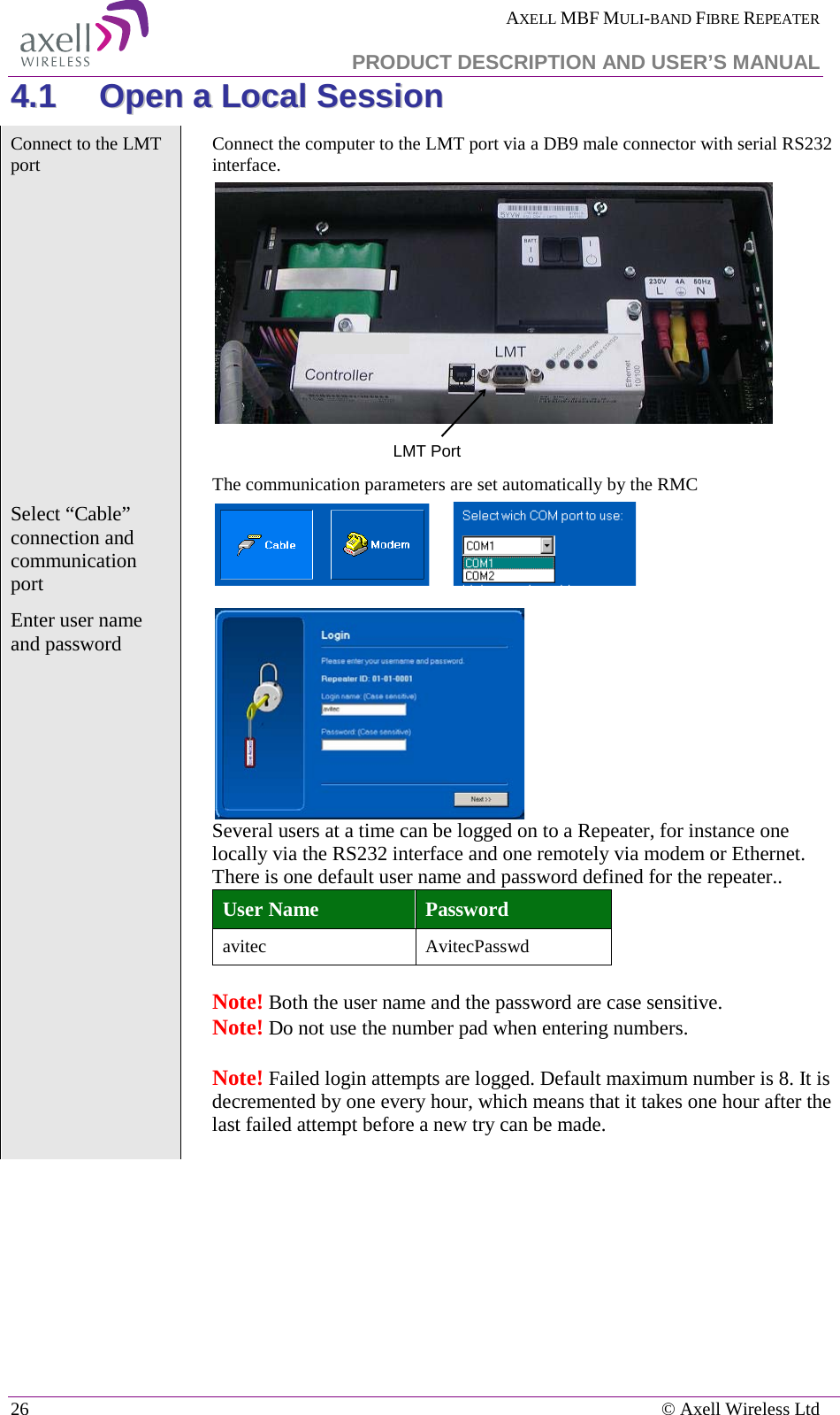  AXELL MBF MULI-BAND FIBRE REPEATER   PRODUCT DESCRIPTION AND USER’S MANUAL 26    © Axell Wireless Ltd 44..11  OOppeenn  aa  LLooccaall  SSeessssiioonn  Connect to the LMT port   Connect the computer to the LMT port via a DB9 male connector with serial RS232 interface.   The communication parameters are set automatically by the RMC Select “Cable” connection and communication port         Enter user name and password     Several users at a time can be logged on to a Repeater, for instance one locally via the RS232 interface and one remotely via modem or Ethernet.  There is one default user name and password defined for the repeater.. User Name Password avitec AvitecPasswd  Note! Both the user name and the password are case sensitive.   Note! Do not use the number pad when entering numbers.    Note! Failed login attempts are logged. Default maximum number is 8. It is decremented by one every hour, which means that it takes one hour after the last failed attempt before a new try can be made. LMT Port