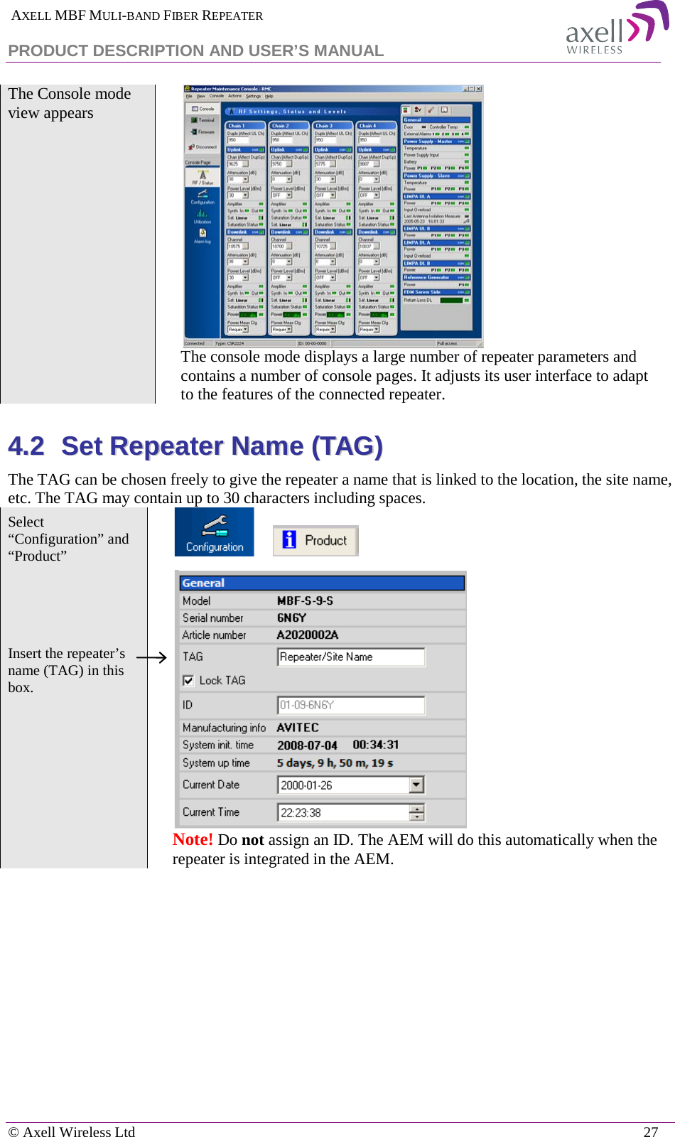  AXELL MBF MULI-BAND FIBER REPEATER PRODUCT DESCRIPTION AND USER’S MANUAL   © Axell Wireless Ltd    27 The Console mode view appears   The console mode displays a large number of repeater parameters and contains a number of console pages. It adjusts its user interface to adapt to the features of the connected repeater. 44..22  SSeett  RReeppeeaatteerr  NNaammee  ((TTAAGG))  The TAG can be chosen freely to give the repeater a name that is linked to the location, the site name, etc. The TAG may contain up to 30 characters including spaces. Select “Configuration” and “Product”           Insert the repeater’s name (TAG) in this box.    Note! Do not assign an ID. The AEM will do this automatically when the repeater is integrated in the AEM.     