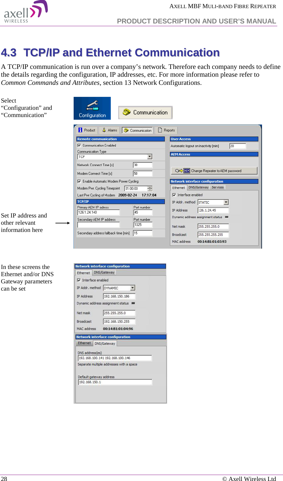  AXELL MBF MULI-BAND FIBRE REPEATER   PRODUCT DESCRIPTION AND USER’S MANUAL 28    © Axell Wireless Ltd  44..33  TTCCPP//IIPP  aanndd  EEtthheerrnneett  CCoommmmuunniiccaattiioonn  A TCP/IP communication is run over a company’s network. Therefore each company needs to define the details regarding the configuration, IP addresses, etc. For more information please refer to Common Commands and Attributes, section 13 Network Configurations.  Select “Configuration” and “Communication”                 Set IP address and other relevant information here    In these screens the Ethernet and/or DNS Gateway parameters can be set           