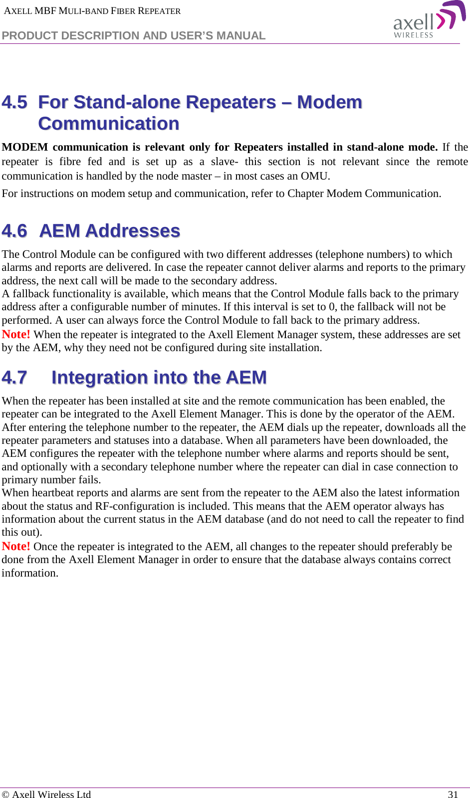  AXELL MBF MULI-BAND FIBER REPEATER PRODUCT DESCRIPTION AND USER’S MANUAL   © Axell Wireless Ltd    31  44..55  FFoorr  SSttaanndd--aalloonnee  RReeppeeaatteerrss  ––  MMooddeemm  CCoommmmuunniiccaattiioonn  MODEM communication is relevant only for Repeaters installed in stand-alone mode. If the repeater is fibre fed and is set up as a slave-  this section is not relevant since the remote communication is handled by the node master – in most cases an OMU.  For instructions on modem setup and communication, refer to Chapter Modem Communication. 44..66  AAEEMM  AAddddrreesssseess  The Control Module can be configured with two different addresses (telephone numbers) to which alarms and reports are delivered. In case the repeater cannot deliver alarms and reports to the primary address, the next call will be made to the secondary address.  A fallback functionality is available, which means that the Control Module falls back to the primary address after a configurable number of minutes. If this interval is set to 0, the fallback will not be performed. A user can always force the Control Module to fall back to the primary address. Note! When the repeater is integrated to the Axell Element Manager system, these addresses are set by the AEM, why they need not be configured during site installation. 44..77  IInntteeggrraattiioonn  iinnttoo  tthhee  AAEEMM  When the repeater has been installed at site and the remote communication has been enabled, the repeater can be integrated to the Axell Element Manager. This is done by the operator of the AEM. After entering the telephone number to the repeater, the AEM dials up the repeater, downloads all the repeater parameters and statuses into a database. When all parameters have been downloaded, the AEM configures the repeater with the telephone number where alarms and reports should be sent, and optionally with a secondary telephone number where the repeater can dial in case connection to primary number fails. When heartbeat reports and alarms are sent from the repeater to the AEM also the latest information about the status and RF-configuration is included. This means that the AEM operator always has information about the current status in the AEM database (and do not need to call the repeater to find this out). Note! Once the repeater is integrated to the AEM, all changes to the repeater should preferably be done from the Axell Element Manager in order to ensure that the database always contains correct information.    