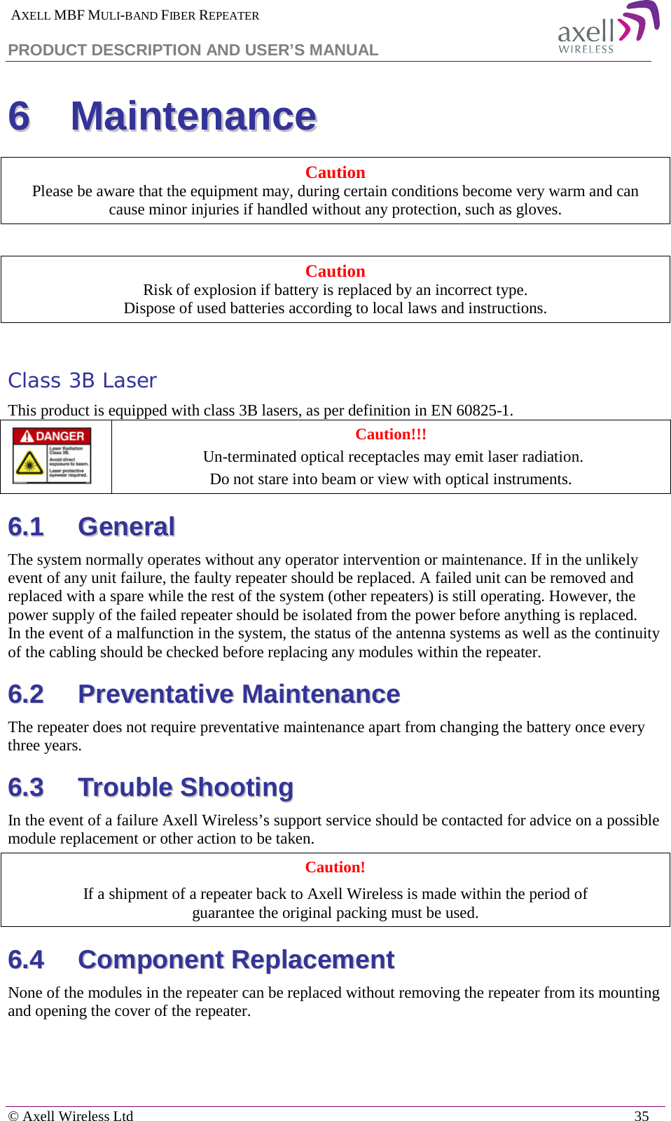  AXELL MBF MULI-BAND FIBER REPEATER PRODUCT DESCRIPTION AND USER’S MANUAL   © Axell Wireless Ltd    35 66  MMaaiinntteennaannccee  Caution Please be aware that the equipment may, during certain conditions become very warm and can  cause minor injuries if handled without any protection, such as gloves.  Caution Risk of explosion if battery is replaced by an incorrect type.  Dispose of used batteries according to local laws and instructions.  Class 3B Laser This product is equipped with class 3B lasers, as per definition in EN 60825-1.   Caution!!!  Un-terminated optical receptacles may emit laser radiation.  Do not stare into beam or view with optical instruments. 66..11  GGeenneerraall  The system normally operates without any operator intervention or maintenance. If in the unlikely event of any unit failure, the faulty repeater should be replaced. A failed unit can be removed and replaced with a spare while the rest of the system (other repeaters) is still operating. However, the power supply of the failed repeater should be isolated from the power before anything is replaced. In the event of a malfunction in the system, the status of the antenna systems as well as the continuity of the cabling should be checked before replacing any modules within the repeater. 66..22  PPrreevveennttaattiivvee  MMaaiinntteennaannccee  The repeater does not require preventative maintenance apart from changing the battery once every three years. 66..33  TTrroouubbllee  SShhoooottiinngg  In the event of a failure Axell Wireless’s support service should be contacted for advice on a possible module replacement or other action to be taken. Caution! If a shipment of a repeater back to Axell Wireless is made within the period of  guarantee the original packing must be used. 66..44  CCoommppoonneenntt  RReeppllaacceemmeenntt  None of the modules in the repeater can be replaced without removing the repeater from its mounting and opening the cover of the repeater.  