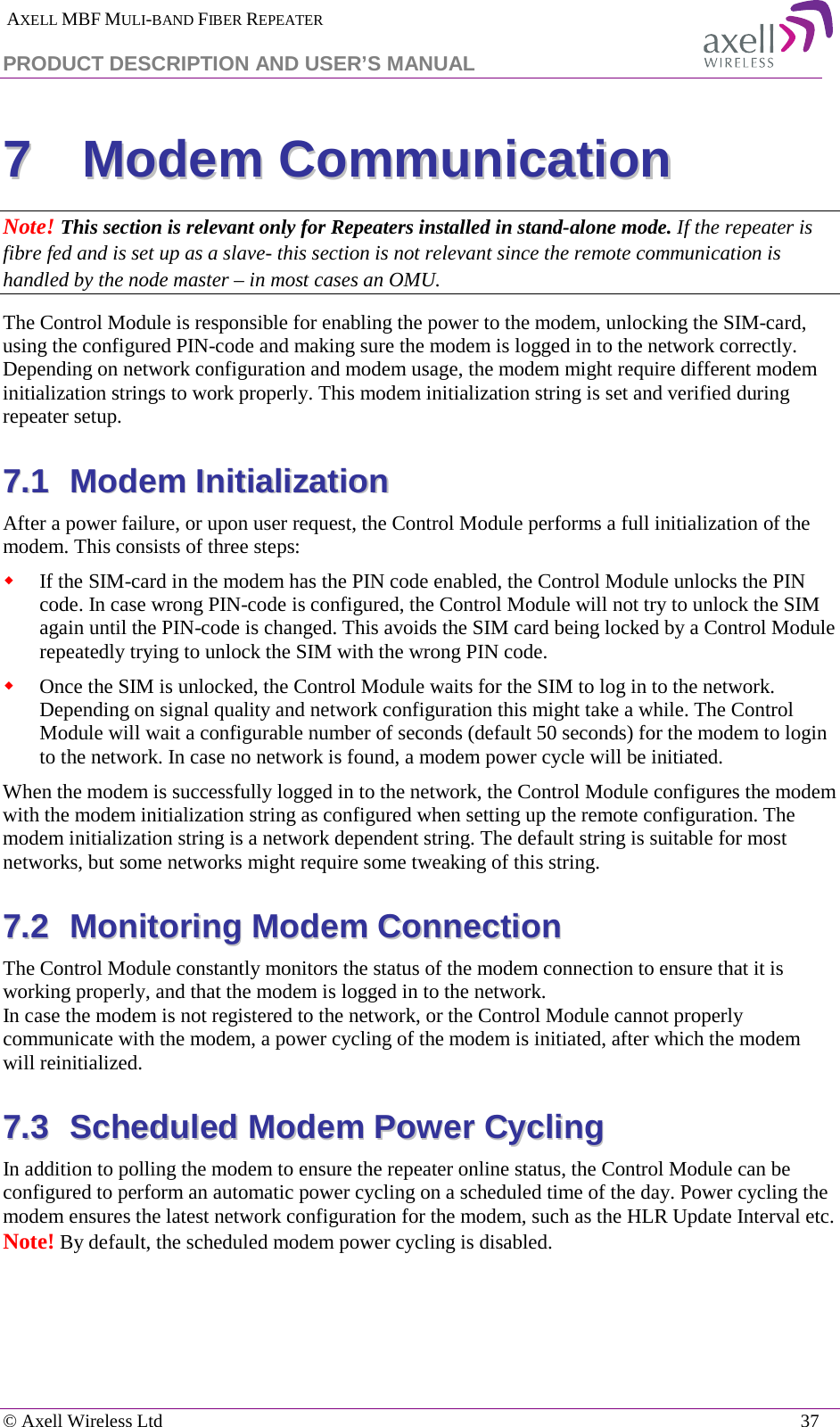  AXELL MBF MULI-BAND FIBER REPEATER PRODUCT DESCRIPTION AND USER’S MANUAL   © Axell Wireless Ltd    37 77  MMooddeemm  CCoommmmuunniiccaattiioonn  Note! This section is relevant only for Repeaters installed in stand-alone mode. If the repeater is fibre fed and is set up as a slave- this section is not relevant since the remote communication is handled by the node master – in most cases an OMU. The Control Module is responsible for enabling the power to the modem, unlocking the SIM-card, using the configured PIN-code and making sure the modem is logged in to the network correctly. Depending on network configuration and modem usage, the modem might require different modem initialization strings to work properly. This modem initialization string is set and verified during repeater setup.  77..11  MMooddeemm  IInniittiiaalliizzaattiioonn  After a power failure, or upon user request, the Control Module performs a full initialization of the modem. This consists of three steps:  If the SIM-card in the modem has the PIN code enabled, the Control Module unlocks the PIN code. In case wrong PIN-code is configured, the Control Module will not try to unlock the SIM again until the PIN-code is changed. This avoids the SIM card being locked by a Control Module repeatedly trying to unlock the SIM with the wrong PIN code.  Once the SIM is unlocked, the Control Module waits for the SIM to log in to the network. Depending on signal quality and network configuration this might take a while. The Control Module will wait a configurable number of seconds (default 50 seconds) for the modem to login to the network. In case no network is found, a modem power cycle will be initiated. When the modem is successfully logged in to the network, the Control Module configures the modem with the modem initialization string as configured when setting up the remote configuration. The modem initialization string is a network dependent string. The default string is suitable for most networks, but some networks might require some tweaking of this string. 77..22  MMoonniittoorriinngg  MMooddeemm  CCoonnnneeccttiioonn  The Control Module constantly monitors the status of the modem connection to ensure that it is working properly, and that the modem is logged in to the network. In case the modem is not registered to the network, or the Control Module cannot properly communicate with the modem, a power cycling of the modem is initiated, after which the modem will reinitialized. 77..33  SScchheedduulleedd  MMooddeemm  PPoowweerr  CCyycclliinngg  In addition to polling the modem to ensure the repeater online status, the Control Module can be configured to perform an automatic power cycling on a scheduled time of the day. Power cycling the modem ensures the latest network configuration for the modem, such as the HLR Update Interval etc.  Note! By default, the scheduled modem power cycling is disabled.    