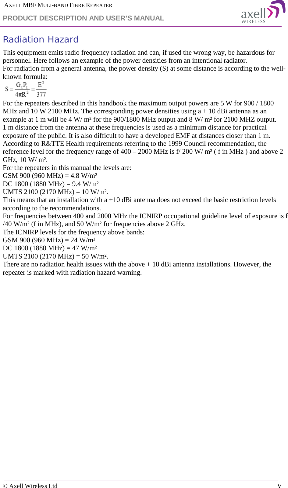  AXELL MBF MULI-BAND FIBRE REPEATER PRODUCT DESCRIPTION AND USER’S MANUAL  © Axell Wireless Ltd    V Radiation Hazard  This equipment emits radio frequency radiation and can, if used the wrong way, be hazardous for personnel. Here follows an example of the power densities from an intentional radiator.  For radiation from a general antenna, the power density (S) at some distance is according to the well-known formula:  For the repeaters described in this handbook the maximum output powers are 5 W for 900 / 1800 MHz and 10 W 2100 MHz. The corresponding power densities using a + 10 dBi antenna as an example at 1 m will be 4 W/ m² for the 900/1800 MHz output and 8 W/ m² for 2100 MHZ output. 1 m distance from the antenna at these frequencies is used as a minimum distance for practical exposure of the public. It is also difficult to have a developed EMF at distances closer than 1 m.  According to R&amp;TTE Health requirements referring to the 1999 Council recommendation, the reference level for the frequency range of 400 – 2000 MHz is f/ 200 W/ m² ( f in MHz ) and above 2 GHz, 10 W/ m².  For the repeaters in this manual the levels are: GSM 900 (960 MHz) = 4.8 W/m² DC 1800 (1880 MHz) = 9.4 W/m² UMTS 2100 (2170 MHz) = 10 W/m². This means that an installation with a +10 dBi antenna does not exceed the basic restriction levels according to the recommendations. For frequencies between 400 and 2000 MHz the ICNIRP occupational guideline level of exposure is f /40 W/m² (f in MHz), and 50 W/m² for frequencies above 2 GHz. The ICNIRP levels for the frequency above bands: GSM 900 (960 MHz) = 24 W/m² DC 1800 (1880 MHz) = 47 W/m² UMTS 2100 (2170 MHz) = 50 W/m². There are no radiation health issues with the above + 10 dBi antenna installations. However, the repeater is marked with radiation hazard warning. 