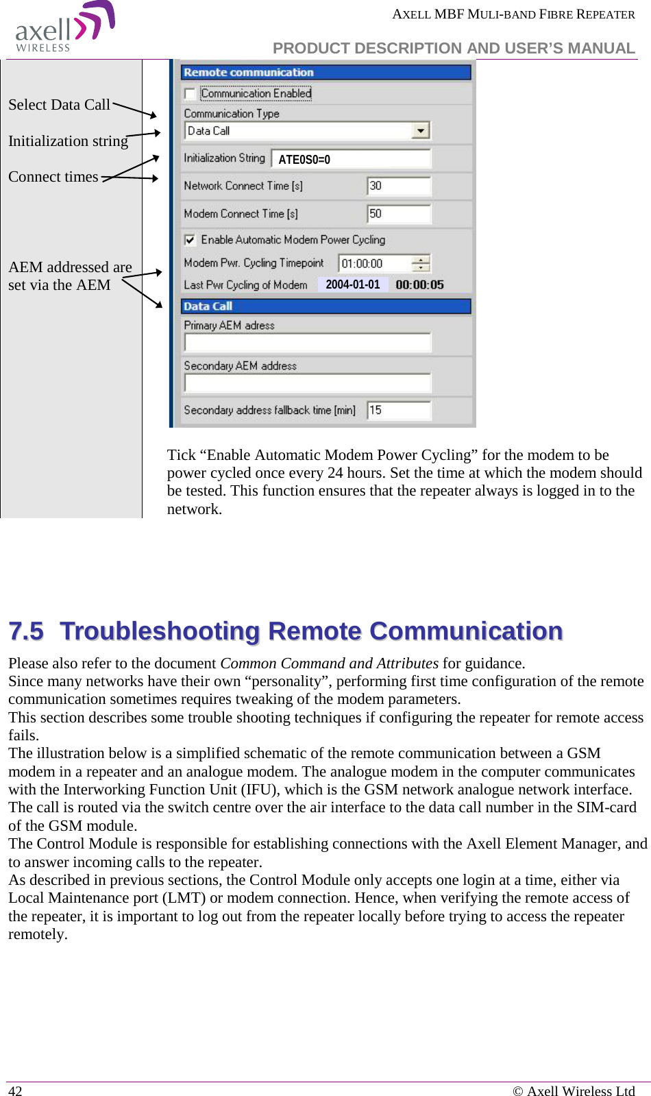  AXELL MBF MULI-BAND FIBRE REPEATER   PRODUCT DESCRIPTION AND USER’S MANUAL 42    © Axell Wireless Ltd   Select Data Call   Initialization string  Connect times      AEM addressed are set via the AEM    Tick “Enable Automatic Modem Power Cycling” for the modem to be power cycled once every 24 hours. Set the time at which the modem should be tested. This function ensures that the repeater always is logged in to the network.     77..55  TTrroouubblleesshhoooottiinngg  RReemmoottee  CCoommmmuunniiccaattiioonn  Please also refer to the document Common Command and Attributes for guidance.  Since many networks have their own “personality”, performing first time configuration of the remote communication sometimes requires tweaking of the modem parameters. This section describes some trouble shooting techniques if configuring the repeater for remote access fails.  The illustration below is a simplified schematic of the remote communication between a GSM modem in a repeater and an analogue modem. The analogue modem in the computer communicates with the Interworking Function Unit (IFU), which is the GSM network analogue network interface. The call is routed via the switch centre over the air interface to the data call number in the SIM-card of the GSM module. The Control Module is responsible for establishing connections with the Axell Element Manager, and to answer incoming calls to the repeater.  As described in previous sections, the Control Module only accepts one login at a time, either via Local Maintenance port (LMT) or modem connection. Hence, when verifying the remote access of the repeater, it is important to log out from the repeater locally before trying to access the repeater remotely.  2004-01-01ATE0S0=0