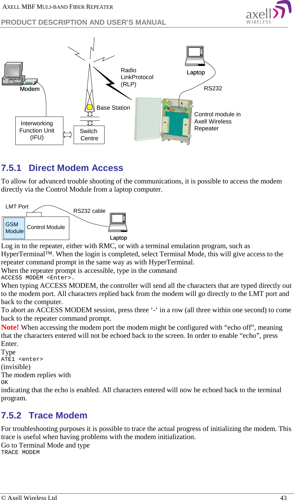  AXELL MBF MULI-BAND FIBER REPEATER PRODUCT DESCRIPTION AND USER’S MANUAL   © Axell Wireless Ltd    43   7.5.1  Direct Modem Access To allow for advanced trouble shooting of the communications, it is possible to access the modem directly via the Control Module from a laptop computer.    Log in to the repeater, either with RMC, or with a terminal emulation program, such as HyperTerminal™. When the login is completed, select Terminal Mode, this will give access to the repeater command prompt in the same way as with HyperTerminal. When the repeater prompt is accessible, type in the command  ACCESS MODEM &lt;Enter&gt;.  When typing ACCESS MODEM, the controller will send all the characters that are typed directly out to the modem port. All characters replied back from the modem will go directly to the LMT port and back to the computer. To abort an ACCESS MODEM session, press three ‘-‘ in a row (all three within one second) to come back to the repeater command prompt. Note! When accessing the modem port the modem might be configured with “echo off”, meaning that the characters entered will not be echoed back to the screen. In order to enable “echo”, press Enter.  Type  ATE1 &lt;enter&gt; (invisible)  The modem replies with OK indicating that the echo is enabled. All characters entered will now be echoed back to the terminal program. 7.5.2  Trace Modem For troubleshooting purposes it is possible to trace the actual progress of initializing the modem. This trace is useful when having problems with the modem initialization. Go to Terminal Mode and type TRACE MODEM  Radio LinkProtocol(RLP)Base StationLaptopLaptopControl module in Axell Wireless  RepeaterSwitch CentreModemModem RS232InterworkingFunction Unit(IFU)LaptopLaptopRS232 cableControl ModuleGSM ModuleLMT Port