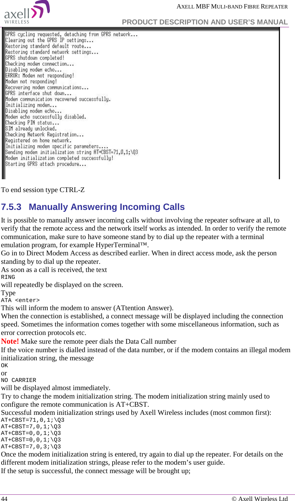  AXELL MBF MULI-BAND FIBRE REPEATER   PRODUCT DESCRIPTION AND USER’S MANUAL 44    © Axell Wireless Ltd   To end session type CTRL-Z 7.5.3  Manually Answering Incoming Calls It is possible to manually answer incoming calls without involving the repeater software at all, to verify that the remote access and the network itself works as intended. In order to verify the remote communication, make sure to have someone stand by to dial up the repeater with a terminal emulation program, for example HyperTerminal™. Go in to Direct Modem Access as described earlier. When in direct access mode, ask the person standing by to dial up the repeater. As soon as a call is received, the text RING will repeatedly be displayed on the screen.  Type ATA &lt;enter&gt; This will inform the modem to answer (ATtention Answer).  When the connection is established, a connect message will be displayed including the connection speed. Sometimes the information comes together with some miscellaneous information, such as error correction protocols etc.  Note! Make sure the remote peer dials the Data Call number If the voice number is dialled instead of the data number, or if the modem contains an illegal modem initialization string, the message  OK or NO CARRIER  will be displayed almost immediately.  Try to change the modem initialization string. The modem initialization string mainly used to configure the remote communication is AT+CBST.  Successful modem initialization strings used by Axell Wireless includes (most common first): AT+CBST=71,0,1;\Q3 AT+CBST=7,0,1;\Q3 AT+CBST=0,0,1;\Q3 AT+CBST=0,0,1;\Q3 AT+CBST=7,0,3;\Q3 Once the modem initialization string is entered, try again to dial up the repeater. For details on the different modem initialization strings, please refer to the modem’s user guide. If the setup is successful, the connect message will be brought up; 