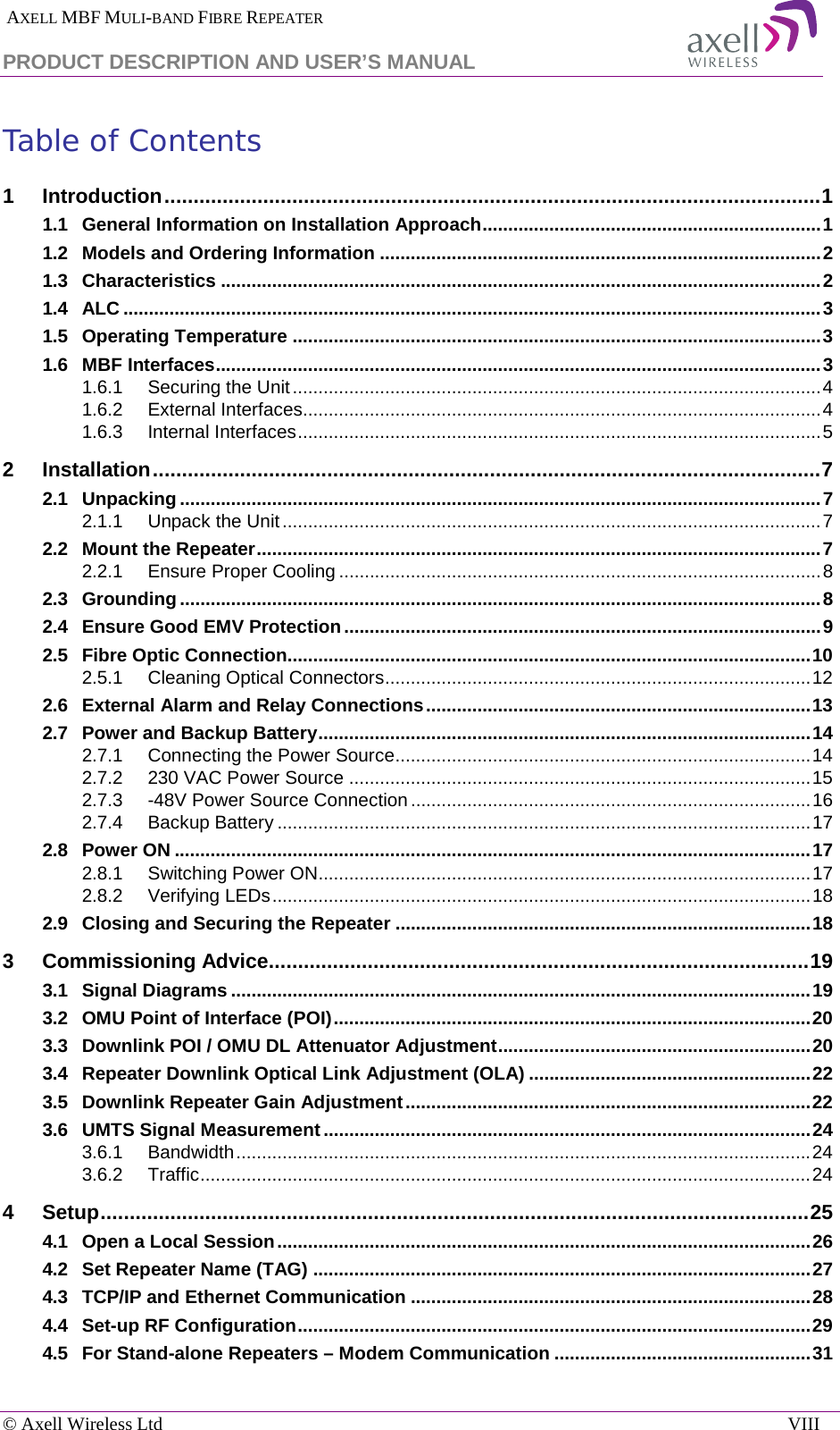  AXELL MBF MULI-BAND FIBRE REPEATER PRODUCT DESCRIPTION AND USER’S MANUAL  © Axell Wireless Ltd    VIII Table of Contents 1 Introduction ................................................................................................................. 1 1.1 General Information on Installation Approach .................................................................. 1 1.2 Models and Ordering Information ...................................................................................... 2 1.3 Characteristics ..................................................................................................................... 2 1.4 ALC ........................................................................................................................................ 3 1.5 Operating Temperature ....................................................................................................... 3 1.6 MBF Interfaces ...................................................................................................................... 3 1.6.1 Securing the Unit ....................................................................................................... 4 1.6.2 External Interfaces..................................................................................................... 4 1.6.3 Internal Interfaces ...................................................................................................... 5 2 Installation ................................................................................................................... 7 2.1 Unpacking ............................................................................................................................. 7 2.1.1 Unpack the Unit ......................................................................................................... 7 2.2 Mount the Repeater .............................................................................................................. 7 2.2.1 Ensure Proper Cooling .............................................................................................. 8 2.3 Grounding ............................................................................................................................. 8 2.4 Ensure Good EMV Protection ............................................................................................. 9 2.5 Fibre Optic Connection...................................................................................................... 10 2.5.1 Cleaning Optical Connectors ................................................................................... 12 2.6 External Alarm and Relay Connections ........................................................................... 13 2.7 Power and Backup Battery ................................................................................................ 14 2.7.1 Connecting the Power Source ................................................................................. 14 2.7.2 230 VAC Power Source .......................................................................................... 15 2.7.3 -48V Power Source Connection .............................................................................. 16 2.7.4 Backup Battery ........................................................................................................ 17 2.8 Power ON ............................................................................................................................ 17 2.8.1 Switching Power ON................................................................................................ 17 2.8.2 Verifying LEDs ......................................................................................................... 18 2.9 Closing and Securing the Repeater ................................................................................. 18 3 Commissioning Advice............................................................................................. 19 3.1 Signal Diagrams ................................................................................................................. 19 3.2 OMU Point of Interface (POI) ............................................................................................. 20 3.3 Downlink POI / OMU DL Attenuator Adjustment ............................................................. 20 3.4 Repeater Downlink Optical Link Adjustment (OLA) ....................................................... 22 3.5 Downlink Repeater Gain Adjustment ............................................................................... 22 3.6 UMTS Signal Measurement ............................................................................................... 24 3.6.1 Bandwidth ................................................................................................................ 24 3.6.2 Traffic ....................................................................................................................... 24 4 Setup .......................................................................................................................... 25 4.1 Open a Local Session ........................................................................................................ 26 4.2 Set Repeater Name (TAG) ................................................................................................. 27 4.3 TCP/IP and Ethernet Communication .............................................................................. 28 4.4 Set-up RF Configuration .................................................................................................... 29 4.5 For Stand-alone Repeaters – Modem Communication .................................................. 31 