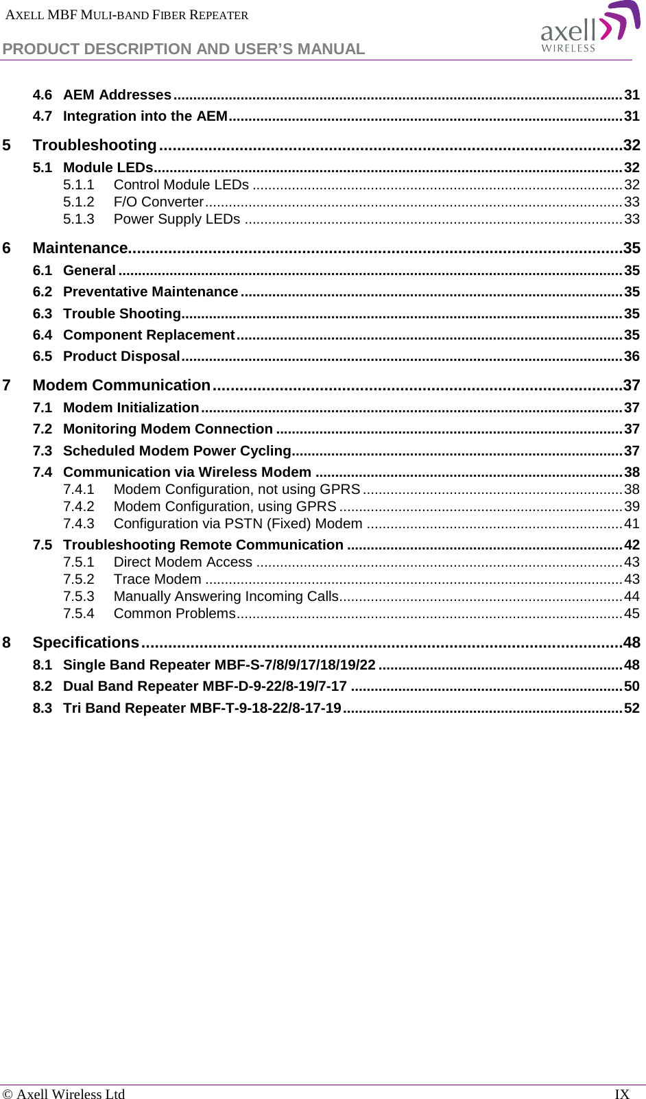  AXELL MBF MULI-BAND FIBER REPEATER PRODUCT DESCRIPTION AND USER’S MANUAL   © Axell Wireless Ltd    IX 4.6 AEM Addresses .................................................................................................................. 31 4.7 Integration into the AEM .................................................................................................... 31 5 Troubleshooting ........................................................................................................32 5.1 Module LEDs ....................................................................................................................... 32 5.1.1 Control Module LEDs .............................................................................................. 32 5.1.2 F/O Converter .......................................................................................................... 33 5.1.3 Power Supply LEDs ................................................................................................ 33 6 Maintenance...............................................................................................................35 6.1 General ................................................................................................................................ 35 6.2 Preventative Maintenance ................................................................................................. 35 6.3 Trouble Shooting................................................................................................................ 35 6.4 Component Replacement .................................................................................................. 35 6.5 Product Disposal ................................................................................................................ 36 7 Modem Communication ............................................................................................37 7.1 Modem Initialization ........................................................................................................... 37 7.2 Monitoring Modem Connection ........................................................................................ 37 7.3 Scheduled Modem Power Cycling.................................................................................... 37 7.4 Communication via Wireless Modem .............................................................................. 38 7.4.1 Modem Configuration, not using GPRS .................................................................. 38 7.4.2 Modem Configuration, using GPRS ........................................................................ 39 7.4.3 Configuration via PSTN (Fixed) Modem ................................................................. 41 7.5 Troubleshooting Remote Communication ...................................................................... 42 7.5.1 Direct Modem Access ............................................................................................. 43 7.5.2 Trace Modem .......................................................................................................... 43 7.5.3 Manually Answering Incoming Calls........................................................................ 44 7.5.4 Common Problems .................................................................................................. 45 8 Specifications ............................................................................................................48 8.1 Single Band Repeater MBF-S-7/8/9/17/18/19/22 .............................................................. 48 8.2 Dual Band Repeater MBF-D-9-22/8-19/7-17 ..................................................................... 50 8.3 Tri Band Repeater MBF-T-9-18-22/8-17-19 ....................................................................... 52   