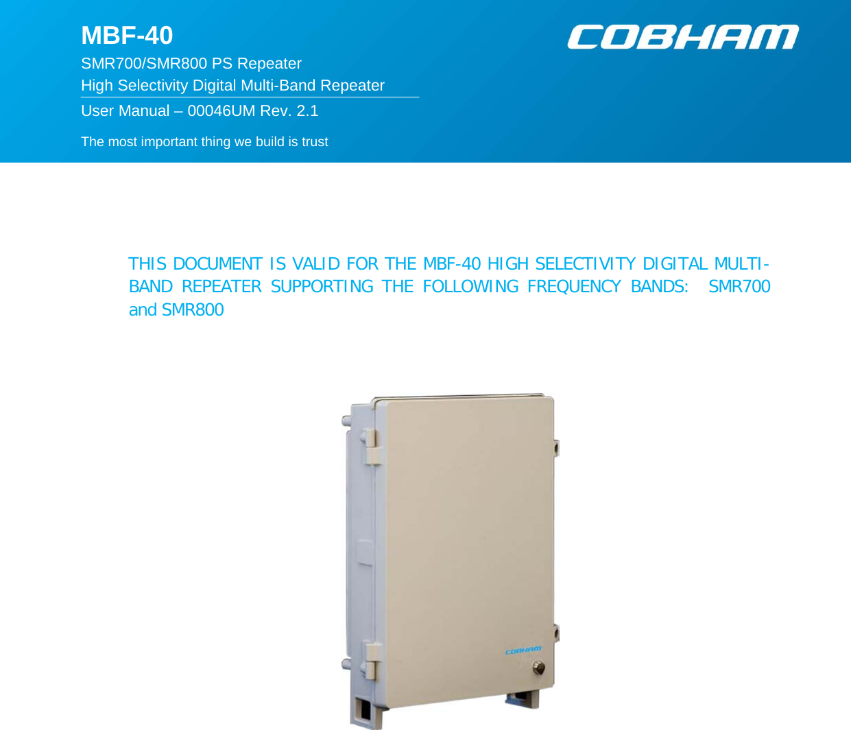   The most important thing we build is trust  MBF-40  SMR700/SMR800 PS Repeater High Selectivity Digital Multi-Band Repeater  User Manual – 00046UM Rev. 2.1      THIS DOCUMENT IS VALID FOR THE MBF-40 HIGH SELECTIVITY DIGITAL MULTI-BAND REPEATER SUPPORTING THE FOLLOWING FREQUENCY BANDS:  SMR700 and SMR800      