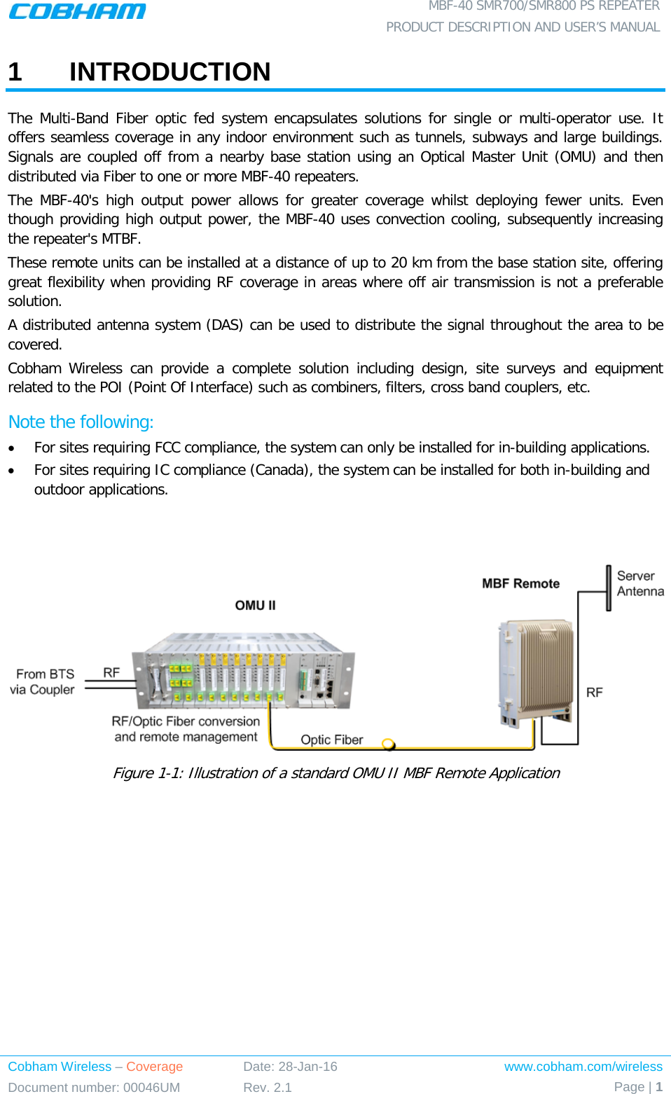 MBF-40 SMR700/SMR800 PS REPEATER PRODUCT DESCRIPTION AND USER’S MANUAL   Cobham Wireless – Coverage Date: 28-Jan-16 www.cobham.com/wireless Document number: 00046UM Rev. 2.1 Page | 1  1  INTRODUCTION The Multi-Band  Fiber optic fed system encapsulates solutions for single or multi-operator use. It offers seamless coverage in any indoor environment such as tunnels, subways and large buildings. Signals are coupled off from a nearby base station using an Optical Master Unit (OMU) and then distributed via Fiber to one or more MBF-40 repeaters.  The MBF-40&apos;s high output power allows for greater coverage whilst deploying fewer units.  Even though providing high output power, the MBF-40 uses convection cooling, subsequently increasing the repeater&apos;s MTBF. These remote units can be installed at a distance of up to 20 km from the base station site, offering great flexibility when providing RF coverage in areas where off air transmission is not a preferable solution. A distributed antenna system (DAS) can be used to distribute the signal throughout the area to be covered. Cobham Wireless can provide a complete solution including design, site surveys and equipment related to the POI (Point Of Interface) such as combiners, filters, cross band couplers, etc. Note the following: • For sites requiring FCC compliance, the system can only be installed for in-building applications. • For sites requiring IC compliance (Canada), the system can be installed for both in-building and outdoor applications.    Figure  1-1: Illustration of a standard OMU II MBF Remote Application    