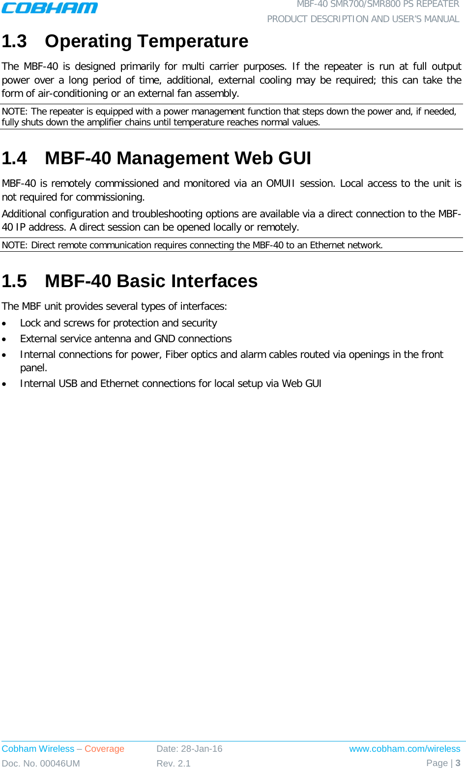  MBF-40 SMR700/SMR800 PS REPEATER PRODUCT DESCRIPTION AND USER’S MANUAL Cobham Wireless – Coverage Date: 28-Jan-16 www.cobham.com/wireless Doc. No. 00046UM Rev. 2.1 Page | 3  1.3  Operating Temperature The MBF-40 is designed primarily for multi carrier purposes. If the repeater is run at full output power over a long period of time, additional, external cooling may be required; this can take the form of air-conditioning or an external fan assembly. NOTE: The repeater is equipped with a power management function that steps down the power and, if needed, fully shuts down the amplifier chains until temperature reaches normal values. 1.4  MBF-40 Management Web GUI MBF-40 is remotely commissioned and monitored via an OMUII session. Local access to the unit is not required for commissioning. Additional configuration and troubleshooting options are available via a direct connection to the MBF-40 IP address. A direct session can be opened locally or remotely. NOTE: Direct remote communication requires connecting the MBF-40 to an Ethernet network. 1.5  MBF-40 Basic Interfaces The MBF unit provides several types of interfaces: • Lock and screws for protection and security • External service antenna and GND connections • Internal connections for power, Fiber optics and alarm cables routed via openings in the front panel. • Internal USB and Ethernet connections for local setup via Web GUI   