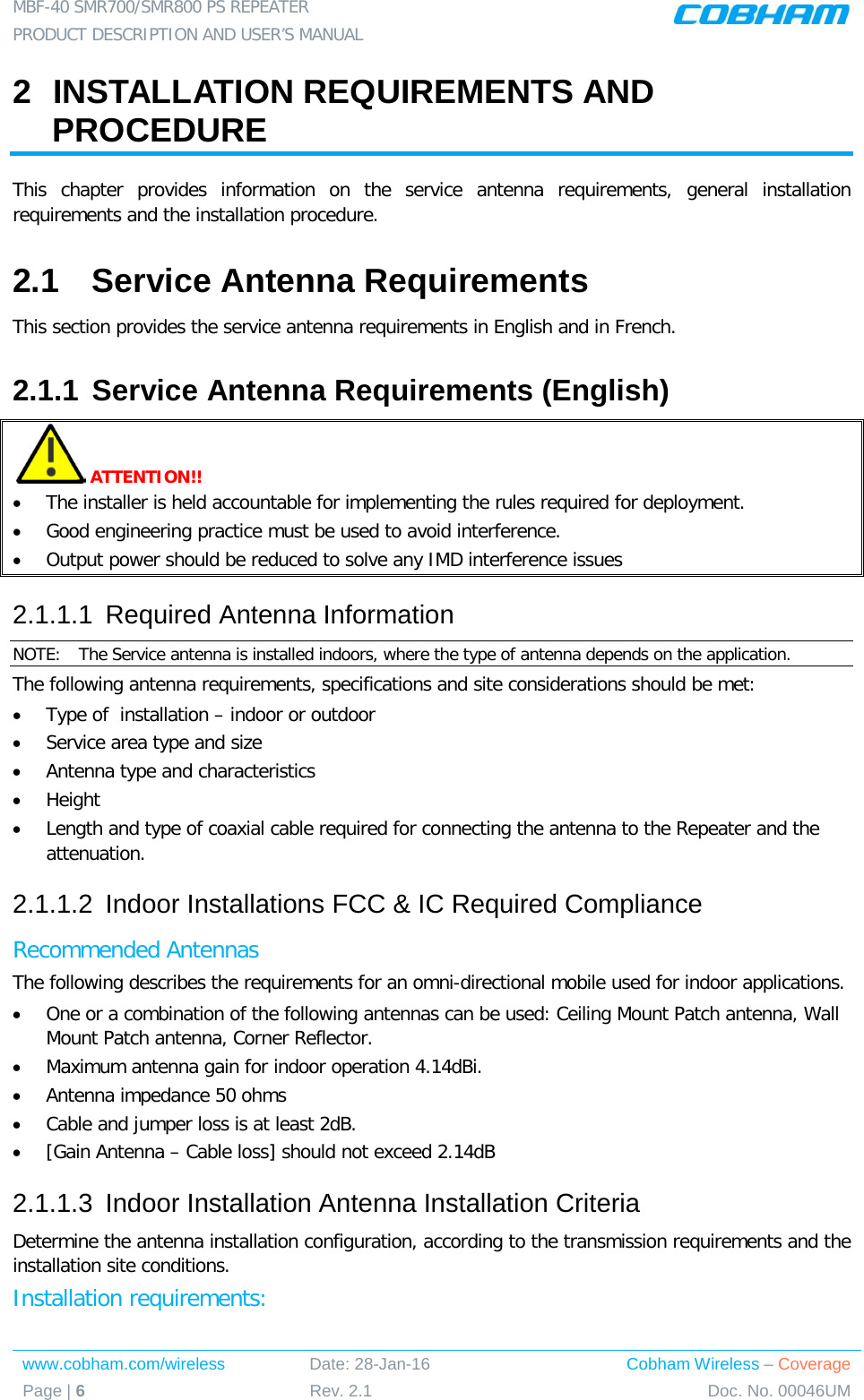 MBF-40 SMR700/SMR800 PS REPEATER  PRODUCT DESCRIPTION AND USER’S MANUAL www.cobham.com/wireless Date: 28-Jan-16 Cobham Wireless – Coverage Page | 6 Rev. 2.1 Doc. No. 00046UM  2  INSTALLATION REQUIREMENTS AND PROCEDURE This chapter provides information on the service antenna requirements, general installation requirements and the installation procedure.  2.1  Service Antenna Requirements This section provides the service antenna requirements in English and in French. 2.1.1 Service Antenna Requirements (English)  ATTENTION!! • The installer is held accountable for implementing the rules required for deployment.  • Good engineering practice must be used to avoid interference.   • Output power should be reduced to solve any IMD interference issues 2.1.1.1  Required Antenna Information NOTE:  The Service antenna is installed indoors, where the type of antenna depends on the application.  The following antenna requirements, specifications and site considerations should be met: • Type of  installation – indoor or outdoor • Service area type and size  • Antenna type and characteristics • Height • Length and type of coaxial cable required for connecting the antenna to the Repeater and the attenuation. 2.1.1.2  Indoor Installations FCC &amp; IC Required Compliance  Recommended Antennas  The following describes the requirements for an omni-directional mobile used for indoor applications. • One or a combination of the following antennas can be used: Ceiling Mount Patch antenna, Wall Mount Patch antenna, Corner Reflector. • Maximum antenna gain for indoor operation 4.14dBi.  • Antenna impedance 50 ohms • Cable and jumper loss is at least 2dB. • [Gain Antenna – Cable loss] should not exceed 2.14dB 2.1.1.3  Indoor Installation Antenna Installation Criteria Determine the antenna installation configuration, according to the transmission requirements and the installation site conditions. Installation requirements: 