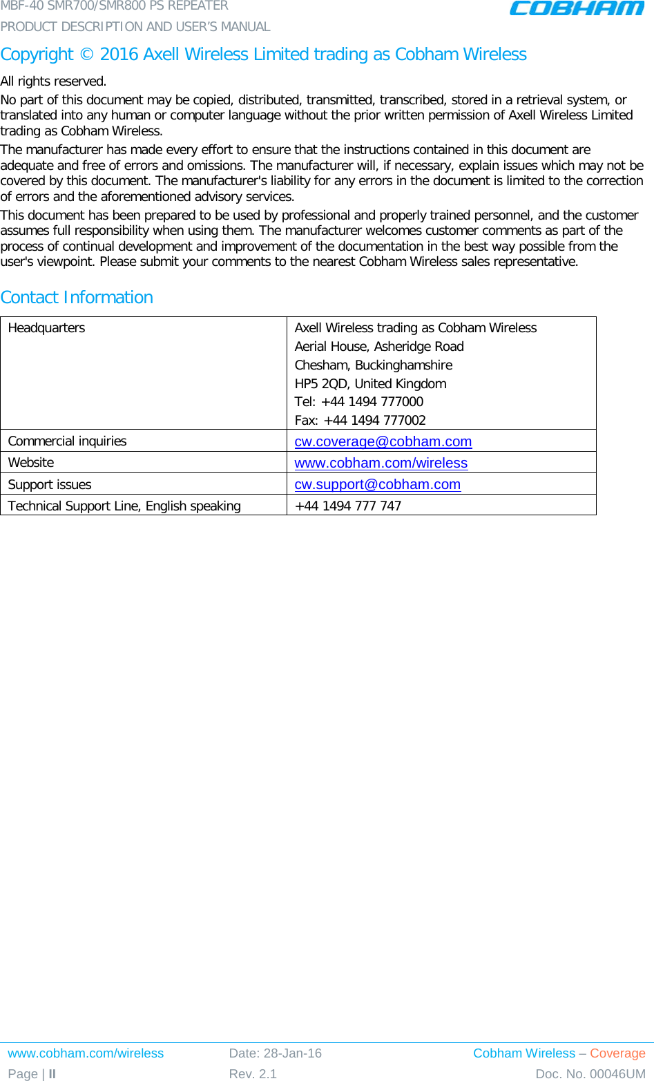 MBF-40 SMR700/SMR800 PS REPEATER PRODUCT DESCRIPTION AND USER’S MANUAL www.cobham.com/wireless Date: 28-Jan-16 Cobham Wireless – Coverage Page | II Rev. 2.1 Doc. No. 00046UM  Copyright © 2016 Axell Wireless Limited trading as Cobham Wireless All rights reserved. No part of this document may be copied, distributed, transmitted, transcribed, stored in a retrieval system, or translated into any human or computer language without the prior written permission of Axell Wireless Limited trading as Cobham Wireless. The manufacturer has made every effort to ensure that the instructions contained in this document are adequate and free of errors and omissions. The manufacturer will, if necessary, explain issues which may not be covered by this document. The manufacturer&apos;s liability for any errors in the document is limited to the correction of errors and the aforementioned advisory services. This document has been prepared to be used by professional and properly trained personnel, and the customer assumes full responsibility when using them. The manufacturer welcomes customer comments as part of the process of continual development and improvement of the documentation in the best way possible from the user&apos;s viewpoint. Please submit your comments to the nearest Cobham Wireless sales representative. Contact Information Headquarters Axell Wireless trading as Cobham Wireless Aerial House, Asheridge Road Chesham, Buckinghamshire HP5 2QD, United Kingdom Tel: +44 1494 777000  Fax: +44 1494 777002  Commercial inquiries cw.coverage@cobham.com Website www.cobham.com/wireless Support issues cw.support@cobham.com  Technical Support Line, English speaking +44 1494 777 747      