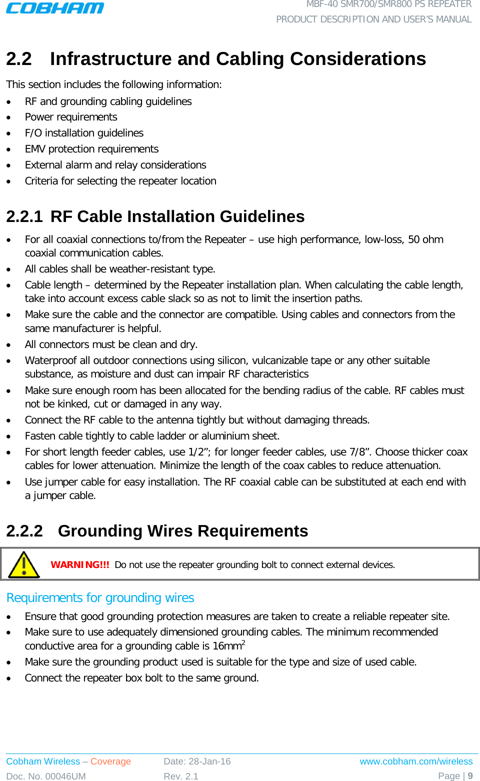  MBF-40 SMR700/SMR800 PS REPEATER PRODUCT DESCRIPTION AND USER’S MANUAL Cobham Wireless – Coverage Date: 28-Jan-16 www.cobham.com/wireless Doc. No. 00046UM Rev. 2.1 Page | 9  2.2  Infrastructure and Cabling Considerations This section includes the following information: • RF and grounding cabling guidelines • Power requirements • F/O installation guidelines • EMV protection requirements • External alarm and relay considerations • Criteria for selecting the repeater location 2.2.1 RF Cable Installation Guidelines • For all coaxial connections to/from the Repeater – use high performance, low-loss, 50 ohm coaxial communication cables. • All cables shall be weather-resistant type. • Cable length – determined by the Repeater installation plan. When calculating the cable length, take into account excess cable slack so as not to limit the insertion paths. • Make sure the cable and the connector are compatible. Using cables and connectors from the same manufacturer is helpful. • All connectors must be clean and dry. • Waterproof all outdoor connections using silicon, vulcanizable tape or any other suitable substance, as moisture and dust can impair RF characteristics • Make sure enough room has been allocated for the bending radius of the cable. RF cables must not be kinked, cut or damaged in any way. • Connect the RF cable to the antenna tightly but without damaging threads. • Fasten cable tightly to cable ladder or aluminium sheet. • For short length feeder cables, use 1/2”; for longer feeder cables, use 7/8”. Choose thicker coax cables for lower attenuation. Minimize the length of the coax cables to reduce attenuation. • Use jumper cable for easy installation. The RF coaxial cable can be substituted at each end with a jumper cable. 2.2.2  Grounding Wires Requirements  WARNING!!!  Do not use the repeater grounding bolt to connect external devices. Requirements for grounding wires • Ensure that good grounding protection measures are taken to create a reliable repeater site.  • Make sure to use adequately dimensioned grounding cables. The minimum recommended conductive area for a grounding cable is 16mm2 • Make sure the grounding product used is suitable for the type and size of used cable.  • Connect the repeater box bolt to the same ground. 