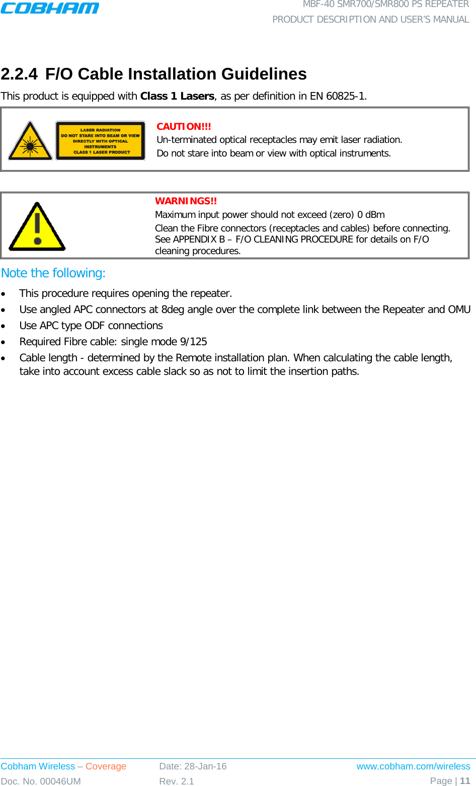  MBF-40 SMR700/SMR800 PS REPEATER PRODUCT DESCRIPTION AND USER’S MANUAL Cobham Wireless – Coverage Date: 28-Jan-16 www.cobham.com/wireless Doc. No. 00046UM Rev. 2.1 Page | 11   2.2.4 F/O Cable Installation Guidelines This product is equipped with Class 1 Lasers, as per definition in EN 60825-1.   CAUTION!!! Un-terminated optical receptacles may emit laser radiation.  Do not stare into beam or view with optical instruments.   WARNINGS!!  Maximum input power should not exceed (zero) 0 dBm Clean the Fibre connectors (receptacles and cables) before connecting. See APPENDIX B – F/O CLEANING PROCEDURE for details on F/O cleaning procedures. Note the following: • This procedure requires opening the repeater. • Use angled APC connectors at 8deg angle over the complete link between the Repeater and OMU • Use APC type ODF connections • Required Fibre cable: single mode 9/125 • Cable length - determined by the Remote installation plan. When calculating the cable length, take into account excess cable slack so as not to limit the insertion paths. 