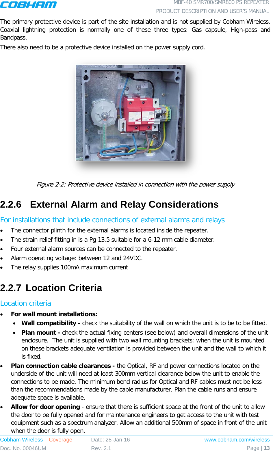  MBF-40 SMR700/SMR800 PS REPEATER PRODUCT DESCRIPTION AND USER’S MANUAL Cobham Wireless – Coverage Date: 28-Jan-16 www.cobham.com/wireless Doc. No. 00046UM Rev. 2.1 Page | 13  The primary protective device is part of the site installation and is not supplied by Cobham Wireless. Coaxial lightning protection is normally one of these three types: Gas capsule, High-pass and Bandpass. There also need to be a protective device installed on the power supply cord.  Figure  2-2: Protective device installed in connection with the power supply 2.2.6  External Alarm and Relay Considerations For installations that include connections of external alarms and relays • The connector plinth for the external alarms is located inside the repeater.  • The strain relief fitting in is a Pg 13.5 suitable for a 6-12 mm cable diameter. • Four external alarm sources can be connected to the repeater. • Alarm operating voltage: between 12 and 24VDC.  • The relay supplies 100mA maximum current 2.2.7 Location Criteria Location criteria • For wall mount installations: • Wall compatibility - check the suitability of the wall on which the unit is to be to be fitted.  • Plan mount - check the actual fixing centers (see below) and overall dimensions of the unit enclosure.  The unit is supplied with two wall mounting brackets; when the unit is mounted on these brackets adequate ventilation is provided between the unit and the wall to which it is fixed. • Plan connection cable clearances - the Optical, RF and power connections located on the underside of the unit will need at least 300mm vertical clearance below the unit to enable the connections to be made. The minimum bend radius for Optical and RF cables must not be less than the recommendations made by the cable manufacturer. Plan the cable runs and ensure adequate space is available. • Allow for door opening - ensure that there is sufficient space at the front of the unit to allow the door to be fully opened and for maintenance engineers to get access to the unit with test equipment such as a spectrum analyzer. Allow an additional 500mm of space in front of the unit when the door is fully open. 