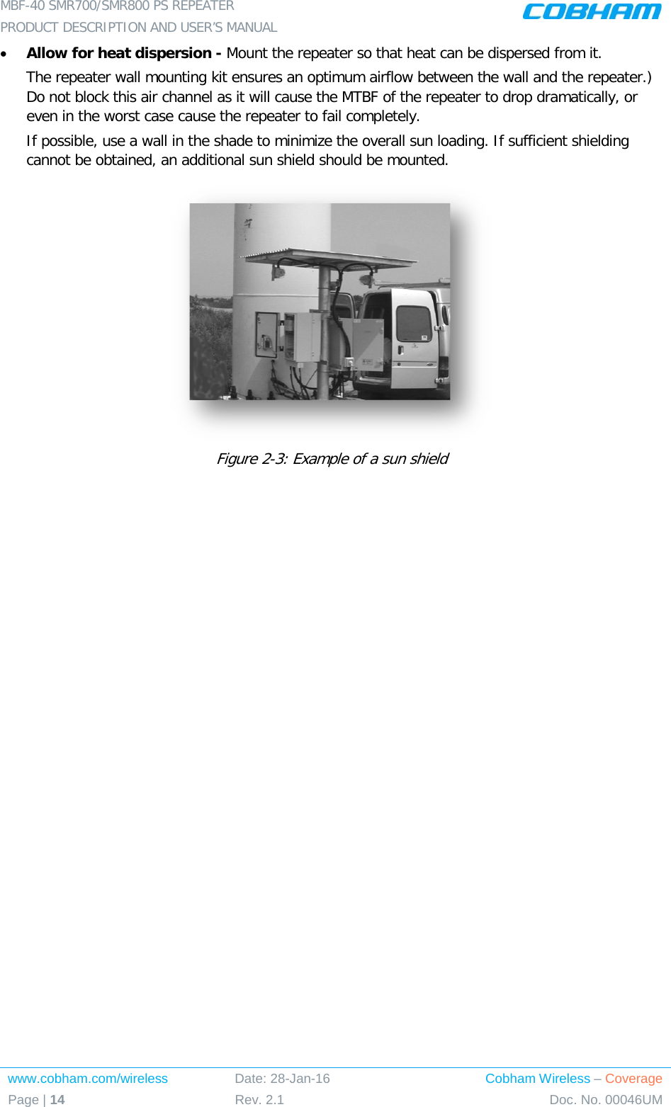 MBF-40 SMR700/SMR800 PS REPEATER  PRODUCT DESCRIPTION AND USER’S MANUAL www.cobham.com/wireless Date: 28-Jan-16 Cobham Wireless – Coverage Page | 14 Rev. 2.1 Doc. No. 00046UM  • Allow for heat dispersion - Mount the repeater so that heat can be dispersed from it.   The repeater wall mounting kit ensures an optimum airflow between the wall and the repeater.)  Do not block this air channel as it will cause the MTBF of the repeater to drop dramatically, or even in the worst case cause the repeater to fail completely.  If possible, use a wall in the shade to minimize the overall sun loading. If sufficient shielding cannot be obtained, an additional sun shield should be mounted.   Figure  2-3: Example of a sun shield 