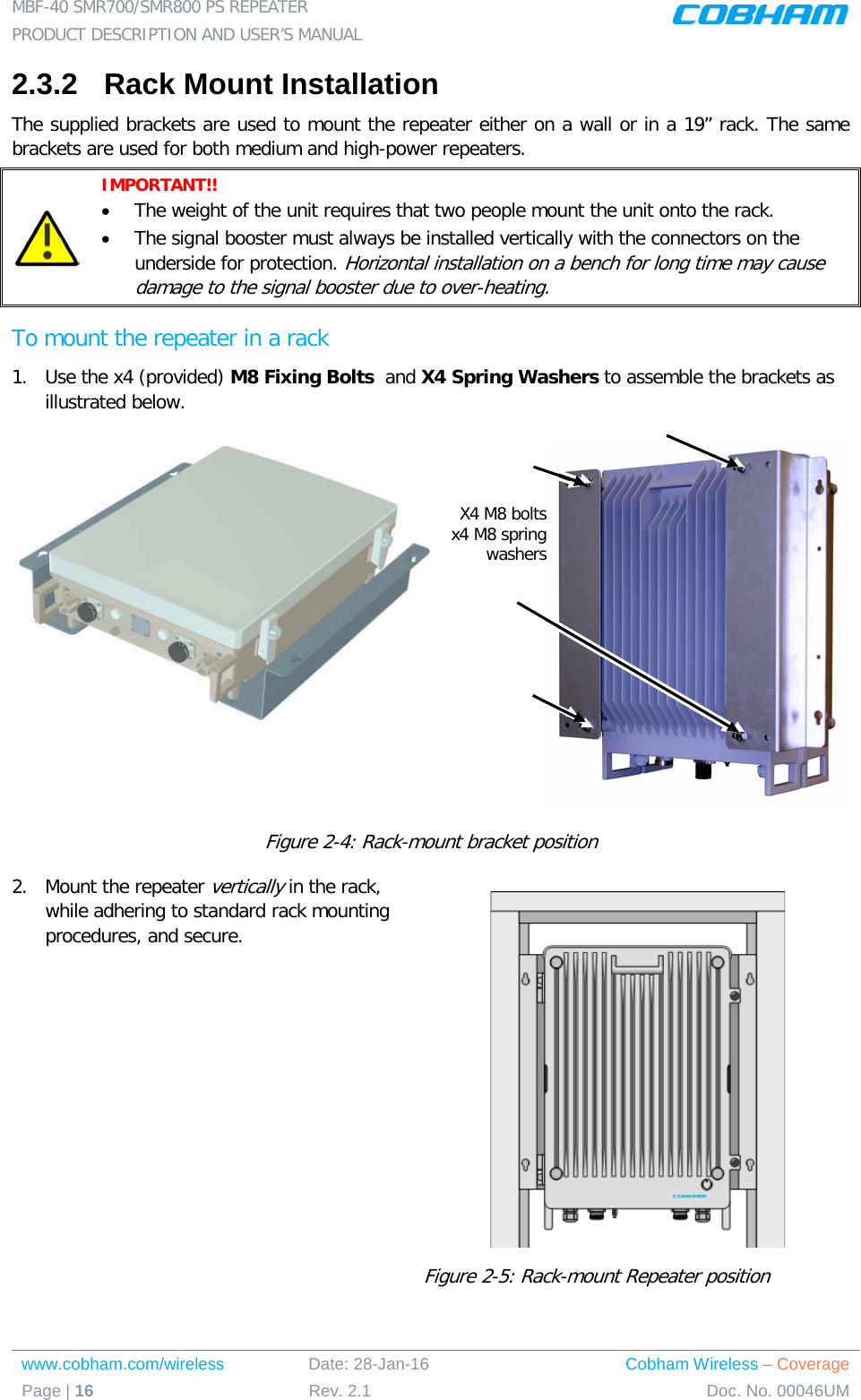 MBF-40 SMR700/SMR800 PS REPEATER  PRODUCT DESCRIPTION AND USER’S MANUAL www.cobham.com/wireless Date: 28-Jan-16 Cobham Wireless – Coverage Page | 16 Rev. 2.1 Doc. No. 00046UM  2.3.2  Rack Mount Installation  The supplied brackets are used to mount the repeater either on a wall or in a 19” rack. The same brackets are used for both medium and high-power repeaters.   IMPORTANT!!   • The weight of the unit requires that two people mount the unit onto the rack. • The signal booster must always be installed vertically with the connectors on the underside for protection. Horizontal installation on a bench for long time may cause damage to the signal booster due to over-heating. To mount the repeater in a rack 1.  Use the x4 (provided) M8 Fixing Bolts  and X4 Spring Washers to assemble the brackets as illustrated below.     Figure  2-4: Rack-mount bracket position 2.  Mount the repeater vertically in the rack, while adhering to standard rack mounting procedures, and secure.  Figure  2-5: Rack-mount Repeater position  X4 M8 bolts x4 M8 spring washers 