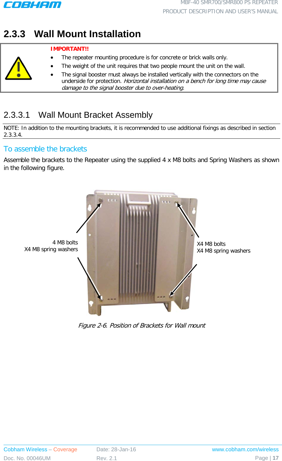  MBF-40 SMR700/SMR800 PS REPEATER PRODUCT DESCRIPTION AND USER’S MANUAL Cobham Wireless – Coverage Date: 28-Jan-16 www.cobham.com/wireless Doc. No. 00046UM Rev. 2.1 Page | 17  2.3.3  Wall Mount Installation  IMPORTANT!!  • The repeater mounting procedure is for concrete or brick walls only.  • The weight of the unit requires that two people mount the unit on the wall. • The signal booster must always be installed vertically with the connectors on the underside for protection. Horizontal installation on a bench for long time may cause damage to the signal booster due to over-heating.  2.3.3.1  Wall Mount Bracket Assembly NOTE: In addition to the mounting brackets, it is recommended to use additional fixings as described in section  2.3.3.4.  To assemble the brackets Assemble the brackets to the Repeater using the supplied 4 x M8 bolts and Spring Washers as shown in the following figure.   Figure  2-6. Position of Brackets for Wall mount X4 M8 bolts X4 M8 spring washers  4 M8 bolts X4 M8 spring washers  