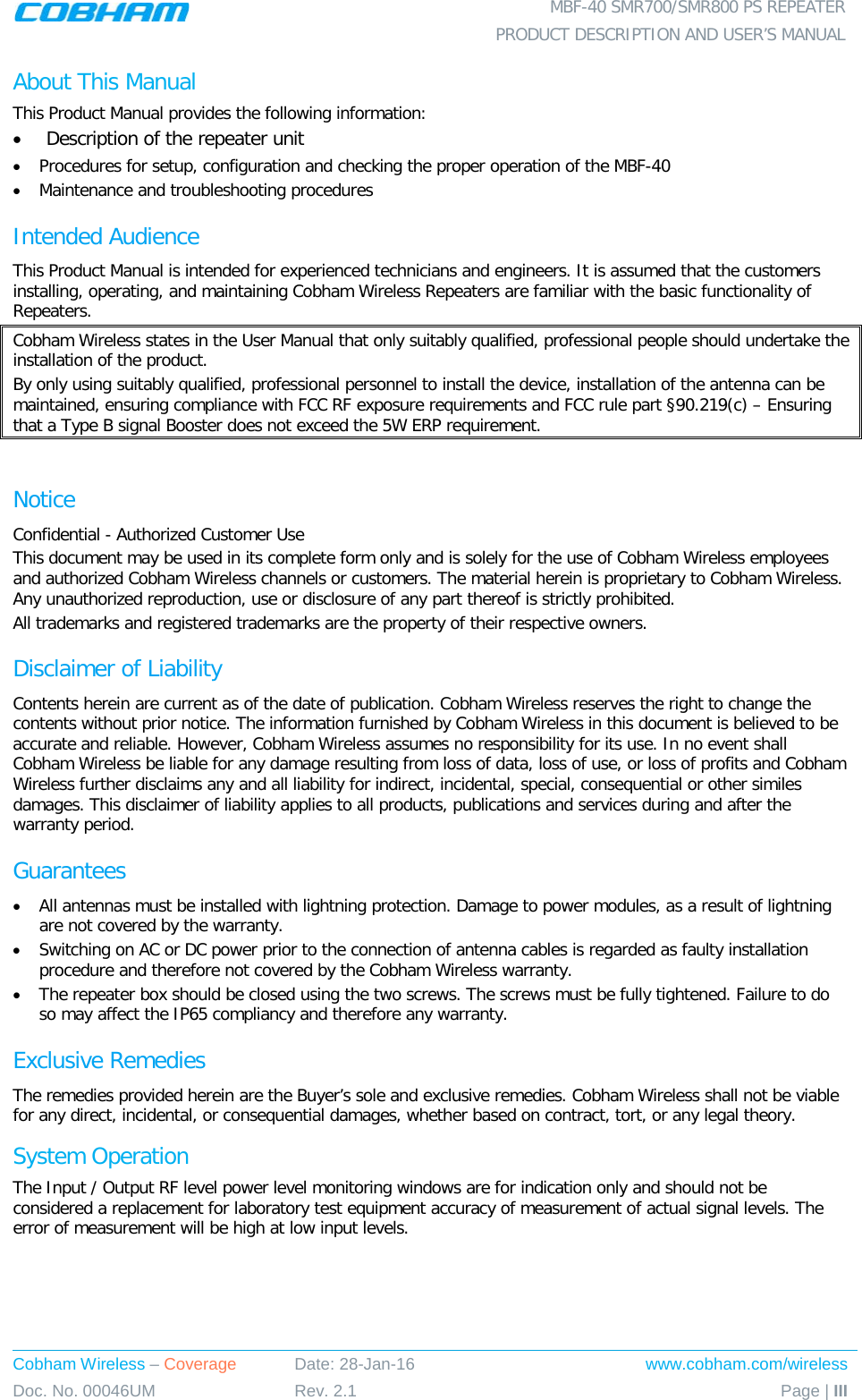  MBF-40 SMR700/SMR800 PS REPEATER  PRODUCT DESCRIPTION AND USER’S MANUAL Cobham Wireless – Coverage Date: 28-Jan-16 www.cobham.com/wireless Doc. No. 00046UM Rev. 2.1 Page | III  About This Manual This Product Manual provides the following information: • Description of the repeater unit  • Procedures for setup, configuration and checking the proper operation of the MBF-40 • Maintenance and troubleshooting procedures  Intended Audience This Product Manual is intended for experienced technicians and engineers. It is assumed that the customers installing, operating, and maintaining Cobham Wireless Repeaters are familiar with the basic functionality of Repeaters. Cobham Wireless states in the User Manual that only suitably qualified, professional people should undertake the installation of the product. By only using suitably qualified, professional personnel to install the device, installation of the antenna can be maintained, ensuring compliance with FCC RF exposure requirements and FCC rule part §90.219(c) – Ensuring that a Type B signal Booster does not exceed the 5W ERP requirement.  Notice Confidential - Authorized Customer Use This document may be used in its complete form only and is solely for the use of Cobham Wireless employees and authorized Cobham Wireless channels or customers. The material herein is proprietary to Cobham Wireless. Any unauthorized reproduction, use or disclosure of any part thereof is strictly prohibited. All trademarks and registered trademarks are the property of their respective owners. Disclaimer of Liability Contents herein are current as of the date of publication. Cobham Wireless reserves the right to change the contents without prior notice. The information furnished by Cobham Wireless in this document is believed to be accurate and reliable. However, Cobham Wireless assumes no responsibility for its use. In no event shall Cobham Wireless be liable for any damage resulting from loss of data, loss of use, or loss of profits and Cobham Wireless further disclaims any and all liability for indirect, incidental, special, consequential or other similes damages. This disclaimer of liability applies to all products, publications and services during and after the warranty period. Guarantees • All antennas must be installed with lightning protection. Damage to power modules, as a result of lightning are not covered by the warranty. • Switching on AC or DC power prior to the connection of antenna cables is regarded as faulty installation procedure and therefore not covered by the Cobham Wireless warranty. • The repeater box should be closed using the two screws. The screws must be fully tightened. Failure to do so may affect the IP65 compliancy and therefore any warranty. Exclusive Remedies The remedies provided herein are the Buyer’s sole and exclusive remedies. Cobham Wireless shall not be viable for any direct, incidental, or consequential damages, whether based on contract, tort, or any legal theory. System Operation The Input / Output RF level power level monitoring windows are for indication only and should not be considered a replacement for laboratory test equipment accuracy of measurement of actual signal levels. The error of measurement will be high at low input levels. 