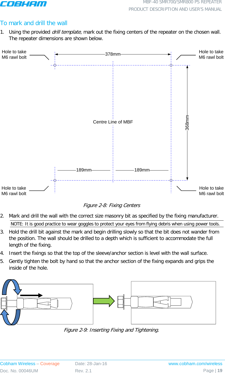  MBF-40 SMR700/SMR800 PS REPEATER PRODUCT DESCRIPTION AND USER’S MANUAL Cobham Wireless – Coverage Date: 28-Jan-16 www.cobham.com/wireless Doc. No. 00046UM Rev. 2.1 Page | 19  To mark and drill the wall 1.  Using the provided drill template, mark out the fixing centers of the repeater on the chosen wall. The repeater dimensions are shown below.  Figure  2-8: Fixing Centers 2.  Mark and drill the wall with the correct size masonry bit as specified by the fixing manufacturer. NOTE: It is good practice to wear goggles to protect your eyes from flying debris when using power tools. 3.  Hold the drill bit against the mark and begin drilling slowly so that the bit does not wander from the position. The wall should be drilled to a depth which is sufficient to accommodate the full length of the fixing. 4.  Insert the fixings so that the top of the sleeve/anchor section is level with the wall surface.  5.  Gently tighten the bolt by hand so that the anchor section of the fixing expands and grips the inside of the hole.                   Figure  2-9: Inserting Fixing and Tightening. 368mm378mmHole to take M6 rawl boltHole to take M6 rawl bolt189mm 189mmCentre Line of MBFHole to take M6 rawl boltHole to take M6 rawl bolt