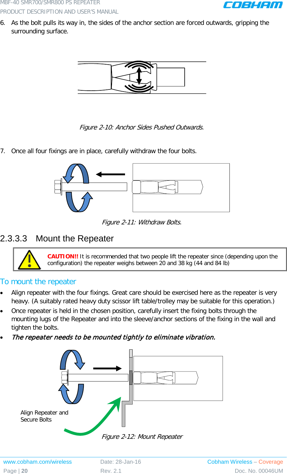 MBF-40 SMR700/SMR800 PS REPEATER  PRODUCT DESCRIPTION AND USER’S MANUAL www.cobham.com/wireless Date: 28-Jan-16 Cobham Wireless – Coverage Page | 20 Rev. 2.1 Doc. No. 00046UM  6.  As the bolt pulls its way in, the sides of the anchor section are forced outwards, gripping the surrounding surface.  Figure  2-10: Anchor Sides Pushed Outwards.  7.  Once all four fixings are in place, carefully withdraw the four bolts.   Figure  2-11: Withdraw Bolts. 2.3.3.3  Mount the Repeater  CAUTION!! It is recommended that two people lift the repeater since (depending upon the configuration) the repeater weighs between 20 and 38 kg (44 and 84 lb) To mount the repeater • Align repeater with the four fixings. Great care should be exercised here as the repeater is very heavy. (A suitably rated heavy duty scissor lift table/trolley may be suitable for this operation.) • Once repeater is held in the chosen position, carefully insert the fixing bolts through the mounting lugs of the Repeater and into the sleeve/anchor sections of the fixing in the wall and tighten the bolts.  • The repeater needs to be mounted tightly to eliminate vibration.  Figure  2-12: Mount Repeater   Align Repeater and Secure Bolts 