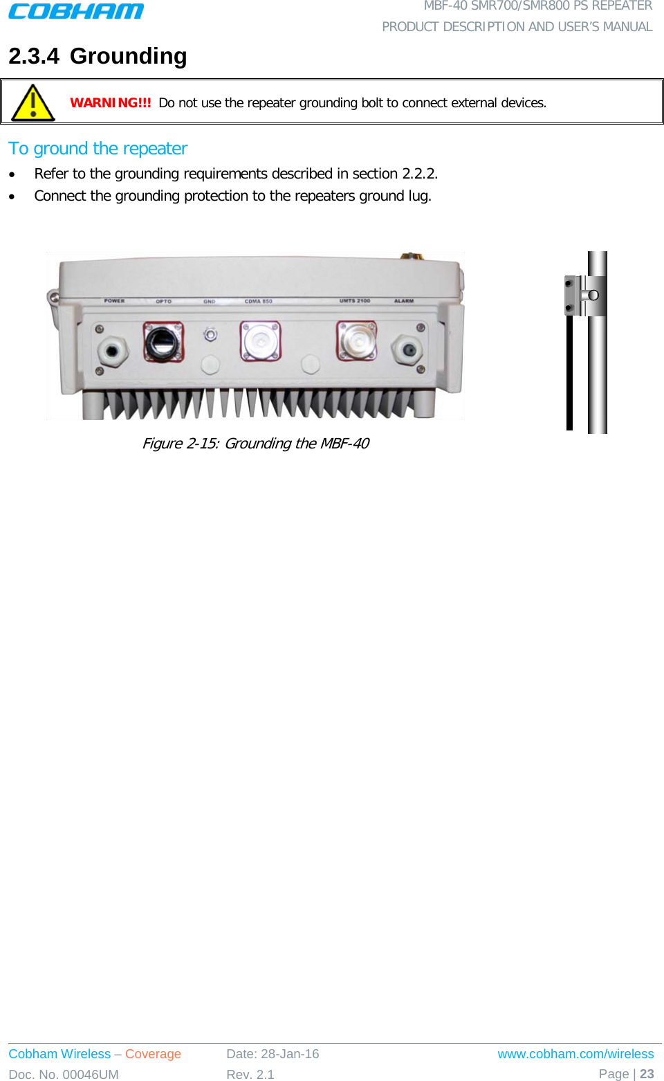  MBF-40 SMR700/SMR800 PS REPEATER PRODUCT DESCRIPTION AND USER’S MANUAL Cobham Wireless – Coverage Date: 28-Jan-16 www.cobham.com/wireless Doc. No. 00046UM Rev. 2.1 Page | 23  2.3.4 Grounding  WARNING!!!  Do not use the repeater grounding bolt to connect external devices.  To ground the repeater • Refer to the grounding requirements described in section  2.2.2. • Connect the grounding protection to the repeaters ground lug.   Figure  2-15: Grounding the MBF-40     