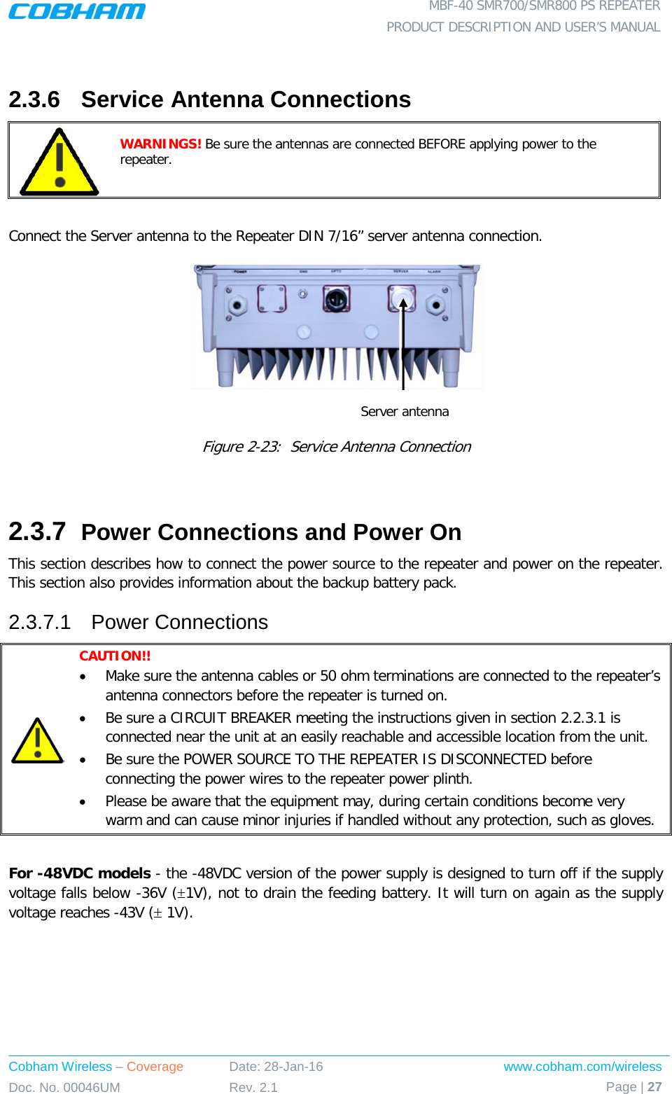  MBF-40 SMR700/SMR800 PS REPEATER PRODUCT DESCRIPTION AND USER’S MANUAL Cobham Wireless – Coverage Date: 28-Jan-16 www.cobham.com/wireless Doc. No. 00046UM Rev. 2.1 Page | 27   2.3.6  Service Antenna Connections  WARNINGS! Be sure the antennas are connected BEFORE applying power to the repeater.   Connect the Server antenna to the Repeater DIN 7/16” server antenna connection.    Figure  2-23:  Service Antenna Connection  2.3.7  Power Connections and Power On This section describes how to connect the power source to the repeater and power on the repeater. This section also provides information about the backup battery pack. 2.3.7.1  Power Connections  CAUTION!!  • Make sure the antenna cables or 50 ohm terminations are connected to the repeater’s antenna connectors before the repeater is turned on.  • Be sure a CIRCUIT BREAKER meeting the instructions given in section  2.2.3.1 is connected near the unit at an easily reachable and accessible location from the unit. • Be sure the POWER SOURCE TO THE REPEATER IS DISCONNECTED before connecting the power wires to the repeater power plinth. • Please be aware that the equipment may, during certain conditions become very warm and can cause minor injuries if handled without any protection, such as gloves.  For -48VDC models - the -48VDC version of the power supply is designed to turn off if the supply voltage falls below -36V (±1V), not to drain the feeding battery. It will turn on again as the supply voltage reaches -43V (± 1V). Server antenna 