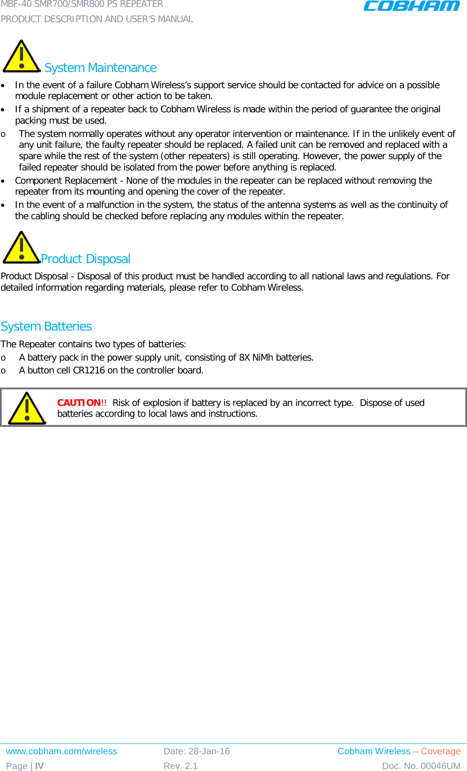 MBF-40 SMR700/SMR800 PS REPEATER PRODUCT DESCRIPTION AND USER’S MANUAL www.cobham.com/wireless Date: 28-Jan-16 Cobham Wireless – Coverage Page | IV Rev. 2.1 Doc. No. 00046UM   System Maintenance • In the event of a failure Cobham Wireless’s support service should be contacted for advice on a possible module replacement or other action to be taken. • If a shipment of a repeater back to Cobham Wireless is made within the period of guarantee the original packing must be used. o The system normally operates without any operator intervention or maintenance. If in the unlikely event of any unit failure, the faulty repeater should be replaced. A failed unit can be removed and replaced with a spare while the rest of the system (other repeaters) is still operating. However, the power supply of the failed repeater should be isolated from the power before anything is replaced. • Component Replacement - None of the modules in the repeater can be replaced without removing the repeater from its mounting and opening the cover of the repeater.  • In the event of a malfunction in the system, the status of the antenna systems as well as the continuity of the cabling should be checked before replacing any modules within the repeater. Product Disposal Product Disposal - Disposal of this product must be handled according to all national laws and regulations. For detailed information regarding materials, please refer to Cobham Wireless.  System Batteries The Repeater contains two types of batteries: o A battery pack in the power supply unit, consisting of 8X NiMh batteries. o A button cell CR1216 on the controller board.   CAUTION!!  Risk of explosion if battery is replaced by an incorrect type.  Dispose of used batteries according to local laws and instructions.   