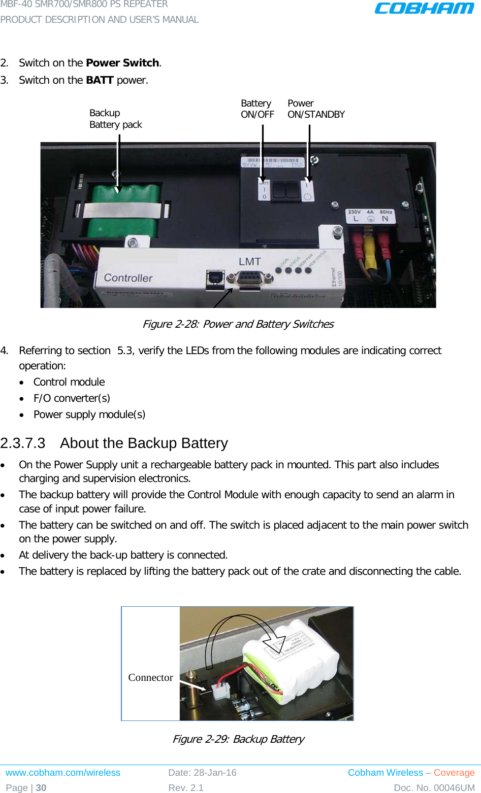 MBF-40 SMR700/SMR800 PS REPEATER  PRODUCT DESCRIPTION AND USER’S MANUAL www.cobham.com/wireless Date: 28-Jan-16 Cobham Wireless – Coverage Page | 30 Rev. 2.1 Doc. No. 00046UM   2.  Switch on the Power Switch. 3.  Switch on the BATT power.     Figure  2-28: Power and Battery Switches 4.  Referring to section   5.3, verify the LEDs from the following modules are indicating correct operation:  • Control module • F/O converter(s) • Power supply module(s) 2.3.7.3  About the Backup Battery • On the Power Supply unit a rechargeable battery pack in mounted. This part also includes charging and supervision electronics.  • The backup battery will provide the Control Module with enough capacity to send an alarm in case of input power failure.  • The battery can be switched on and off. The switch is placed adjacent to the main power switch on the power supply. • At delivery the back-up battery is connected.  • The battery is replaced by lifting the battery pack out of the crate and disconnecting the cable.   Figure  2-29: Backup Battery  ConnectorBackup Battery pack Battery ON/OFF Power ON/STANDBY 