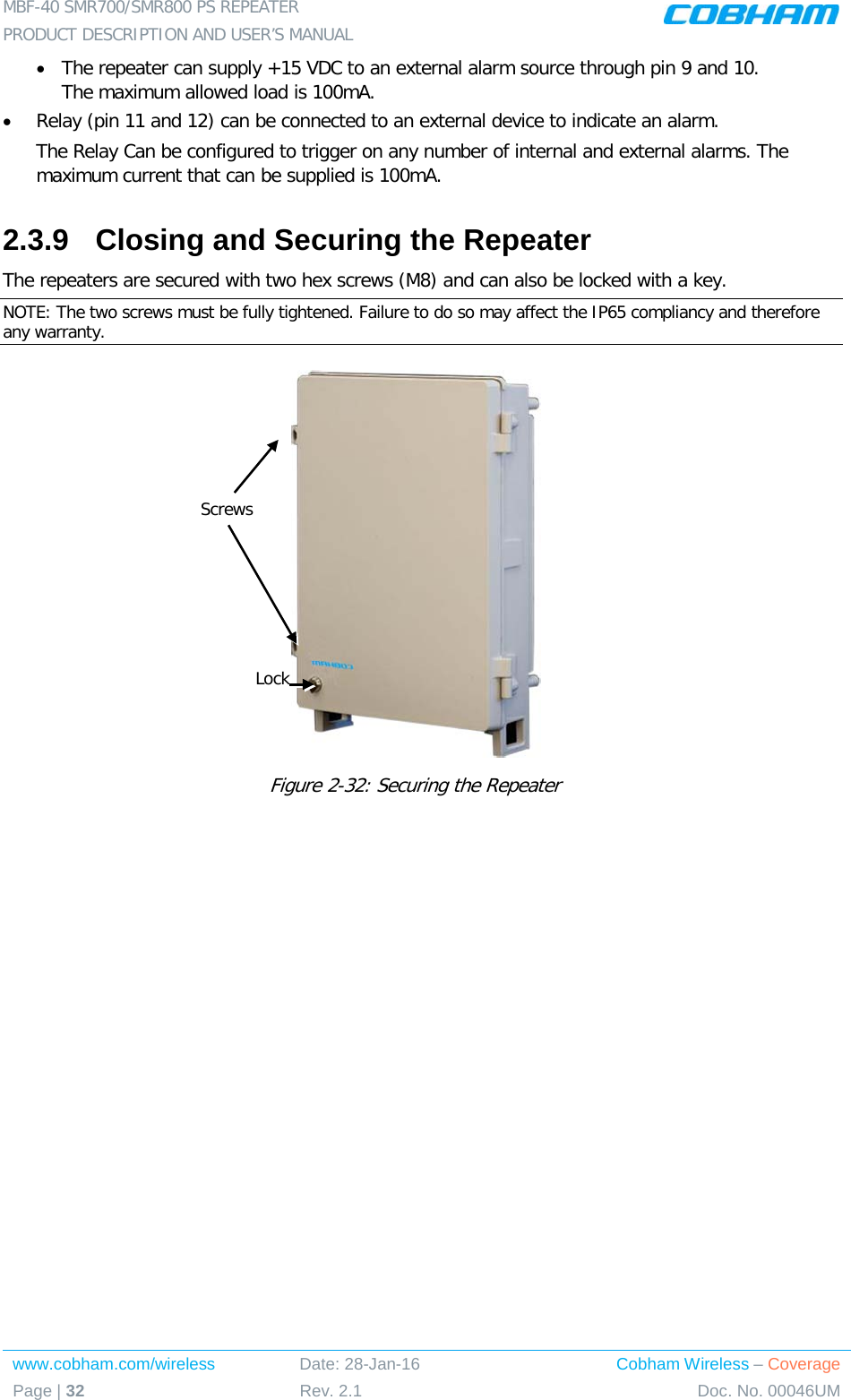 MBF-40 SMR700/SMR800 PS REPEATER  PRODUCT DESCRIPTION AND USER’S MANUAL www.cobham.com/wireless Date: 28-Jan-16 Cobham Wireless – Coverage Page | 32 Rev. 2.1 Doc. No. 00046UM  • The repeater can supply +15 VDC to an external alarm source through pin 9 and 10. The maximum allowed load is 100mA. • Relay (pin 11 and 12) can be connected to an external device to indicate an alarm. The Relay Can be configured to trigger on any number of internal and external alarms. The maximum current that can be supplied is 100mA. 2.3.9  Closing and Securing the Repeater The repeaters are secured with two hex screws (M8) and can also be locked with a key.  NOTE: The two screws must be fully tightened. Failure to do so may affect the IP65 compliancy and therefore any warranty.   Figure  2-32: Securing the Repeater Screws Lock 