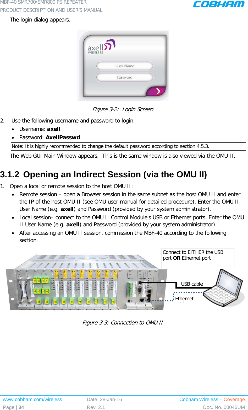 MBF-40 SMR700/SMR800 PS REPEATER  PRODUCT DESCRIPTION AND USER’S MANUAL www.cobham.com/wireless Date: 28-Jan-16 Cobham Wireless – Coverage Page | 34 Rev. 2.1 Doc. No. 00046UM  The login dialog appears.  Figure  3-2:  Login Screen 2.   Use the following username and password to login: • Username: axell • Password: AxellPasswd Note: It is highly recommended to change the default password according to section  4.5.3. The Web GUI Main Window appears.  This is the same window is also viewed via the OMU II. 3.1.2 Opening an Indirect Session (via the OMU II) 1.  Open a local or remote session to the host OMU II: • Remote session – open a Browser session in the same subnet as the host OMU II and enter the IP of the host OMU II (see OMU user manual for detailed procedure). Enter the OMU II User Name (e.g. axell) and Password (provided by your system administrator). • Local session– connect to the OMU II Control Module&apos;s USB or Ethernet ports. Enter the OMU II User Name (e.g. axell) and Password (provided by your system administrator). • After accessing an OMU II session, commission the MBF-40 according to the following section.           Figure  3-3: Connection to OMU II   USB cable Ethernet bl  Connect to EITHER the USB port OR Ethernet port 