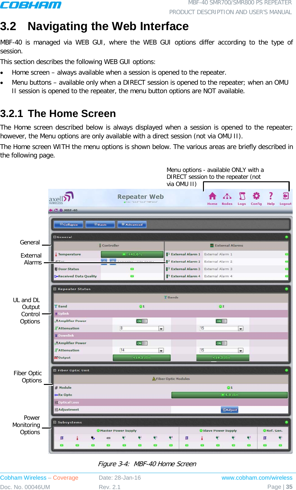  MBF-40 SMR700/SMR800 PS REPEATER PRODUCT DESCRIPTION AND USER’S MANUAL Cobham Wireless – Coverage Date: 28-Jan-16 www.cobham.com/wireless Doc. No. 00046UM Rev. 2.1 Page | 35  3.2  Navigating the Web Interface MBF-40 is managed via WEB GUI, where the WEB GUI options differ according to the type of session. This section describes the following WEB GUI options: • Home screen – always available when a session is opened to the repeater. • Menu buttons – available only when a DIRECT session is opened to the repeater; when an OMU II session is opened to the repeater, the menu button options are NOT available. 3.2.1 The Home Screen The Home screen described below is always displayed when a session is opened to the repeater; however, the Menu options are only available with a direct session (not via OMU II). The Home screen WITH the menu options is shown below. The various areas are briefly described in the following page.     Figure  3-4:  MBF-40 Home Screen  Menu options - available ONLY with a DIRECT session to the repeater (not via OMU II) General External Alarms UL and DL Output Control Options Fiber Optic Options Power Monitoring Options 