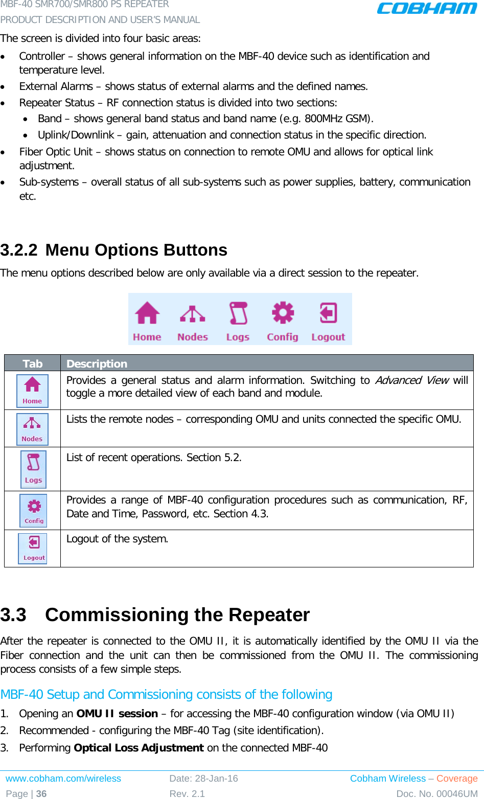 MBF-40 SMR700/SMR800 PS REPEATER  PRODUCT DESCRIPTION AND USER’S MANUAL www.cobham.com/wireless Date: 28-Jan-16 Cobham Wireless – Coverage Page | 36 Rev. 2.1 Doc. No. 00046UM  The screen is divided into four basic areas: • Controller – shows general information on the MBF-40 device such as identification and temperature level. • External Alarms – shows status of external alarms and the defined names. • Repeater Status – RF connection status is divided into two sections: • Band – shows general band status and band name (e.g. 800MHz GSM). • Uplink/Downlink – gain, attenuation and connection status in the specific direction. • Fiber Optic Unit – shows status on connection to remote OMU and allows for optical link adjustment. • Sub-systems – overall status of all sub-systems such as power supplies, battery, communication etc.  3.2.2 Menu Options Buttons The menu options described below are only available via a direct session to the repeater.  Tab Description  Provides a general status and alarm information. Switching to Advanced View will toggle a more detailed view of each band and module.   Lists the remote nodes – corresponding OMU and units connected the specific OMU.  List of recent operations. Section  5.2.  Provides a range of MBF-40 configuration procedures such as communication, RF, Date and Time, Password, etc. Section  4.3.  Logout of the system.  3.3  Commissioning the Repeater After the repeater is connected to the OMU II, it is automatically identified by the OMU II via the Fiber connection and the unit can then be commissioned  from the OMU II. The commissioning process consists of a few simple steps. MBF-40 Setup and Commissioning consists of the following 1.  Opening an OMU II session – for accessing the MBF-40 configuration window (via OMU II) 2.  Recommended - configuring the MBF-40 Tag (site identification). 3.  Performing Optical Loss Adjustment on the connected MBF-40 