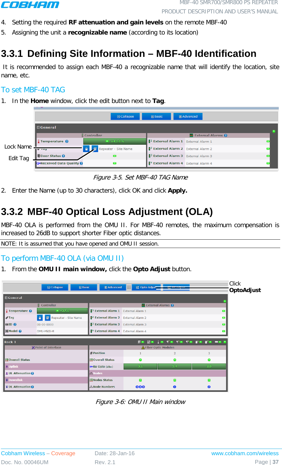  MBF-40 SMR700/SMR800 PS REPEATER PRODUCT DESCRIPTION AND USER’S MANUAL Cobham Wireless – Coverage Date: 28-Jan-16 www.cobham.com/wireless Doc. No. 00046UM Rev. 2.1 Page | 37  4.  Setting the required RF attenuation and gain levels on the remote MBF-40 5.  Assigning the unit a recognizable name (according to its location) 3.3.1 Defining Site Information – MBF-40 Identification  It is recommended to assign each MBF-40 a recognizable name that will identify the location, site name, etc.   To set MBF-40 TAG 1.  In the Home window, click the edit button next to Tag.  Figure  3-5. Set MBF-40 TAG Name 2.  Enter the Name (up to 30 characters), click OK and click Apply. 3.3.2 MBF-40 Optical Loss Adjustment (OLA) MBF-40 OLA is performed from the OMU II. For MBF-40 remotes, the maximum compensation is increased to 26dB to support shorter Fiber optic distances. NOTE: It is assumed that you have opened and OMU II session. To perform MBF-40 OLA (via OMU II) 1.  From the OMU II main window, click the Opto Adjust button.  Figure  3-6: OMU II Main window  Click OptoAdjust Edit Tag Lock Name 
