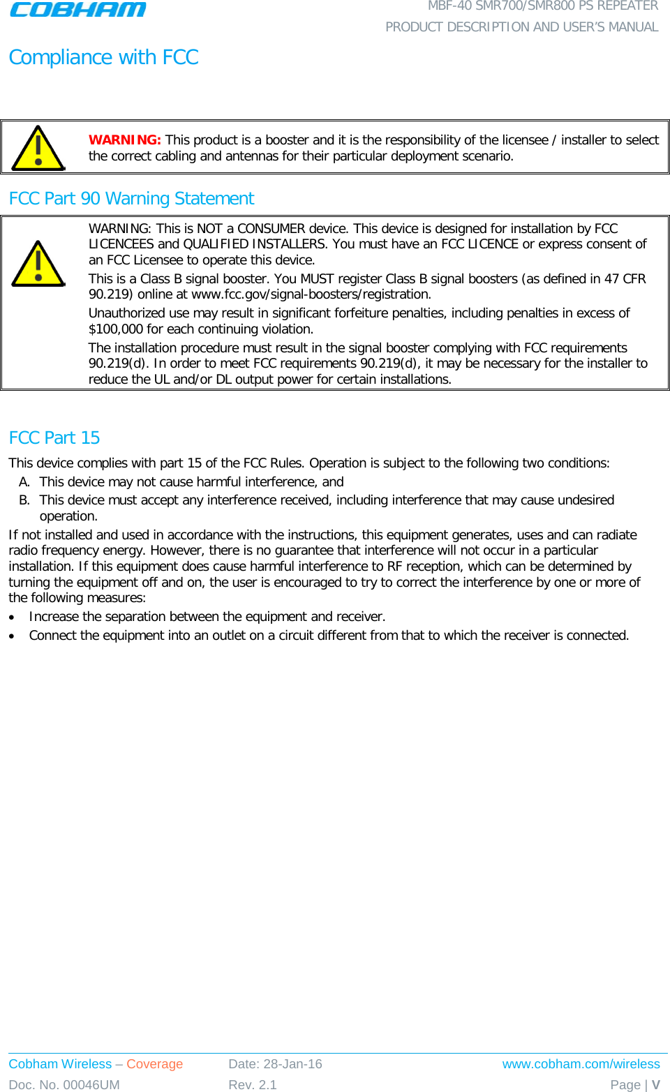  MBF-40 SMR700/SMR800 PS REPEATER  PRODUCT DESCRIPTION AND USER’S MANUAL Cobham Wireless – Coverage Date: 28-Jan-16 www.cobham.com/wireless Doc. No. 00046UM Rev. 2.1 Page | V  Compliance with FCC   WARNING: This product is a booster and it is the responsibility of the licensee / installer to select the correct cabling and antennas for their particular deployment scenario. FCC Part 90 Warning Statement   WARNING: This is NOT a CONSUMER device. This device is designed for installation by FCC LICENCEES and QUALIFIED INSTALLERS. You must have an FCC LICENCE or express consent of an FCC Licensee to operate this device.  This is a Class B signal booster. You MUST register Class B signal boosters (as defined in 47 CFR 90.219) online at www.fcc.gov/signal-boosters/registration.  Unauthorized use may result in significant forfeiture penalties, including penalties in excess of $100,000 for each continuing violation. The installation procedure must result in the signal booster complying with FCC requirements 90.219(d). In order to meet FCC requirements 90.219(d), it may be necessary for the installer to reduce the UL and/or DL output power for certain installations.   FCC Part 15 This device complies with part 15 of the FCC Rules. Operation is subject to the following two conditions: A. This device may not cause harmful interference, and   B. This device must accept any interference received, including interference that may cause undesired operation.  If not installed and used in accordance with the instructions, this equipment generates, uses and can radiate radio frequency energy. However, there is no guarantee that interference will not occur in a particular installation. If this equipment does cause harmful interference to RF reception, which can be determined by turning the equipment off and on, the user is encouraged to try to correct the interference by one or more of the following measures: • Increase the separation between the equipment and receiver. • Connect the equipment into an outlet on a circuit different from that to which the receiver is connected. 