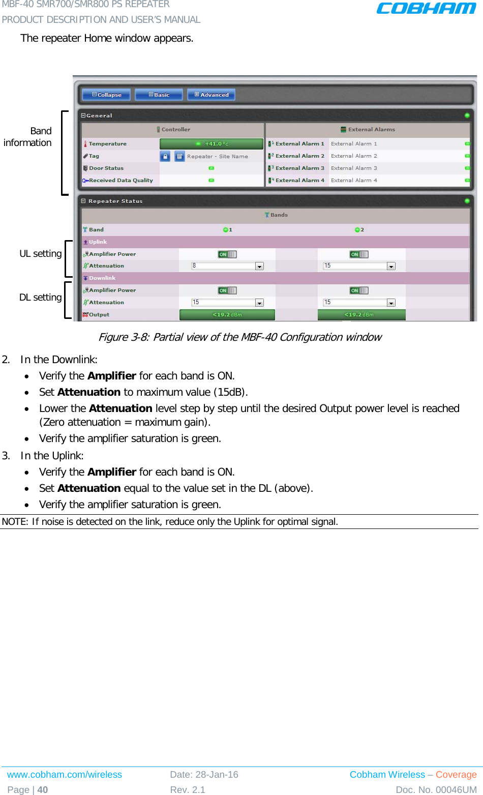 MBF-40 SMR700/SMR800 PS REPEATER  PRODUCT DESCRIPTION AND USER’S MANUAL www.cobham.com/wireless Date: 28-Jan-16 Cobham Wireless – Coverage Page | 40 Rev. 2.1 Doc. No. 00046UM  The repeater Home window appears.   Figure  3-8: Partial view of the MBF-40 Configuration window 2.  In the Downlink: • Verify the Amplifier for each band is ON. • Set Attenuation to maximum value (15dB). • Lower the Attenuation level step by step until the desired Output power level is reached (Zero attenuation = maximum gain). • Verify the amplifier saturation is green. 3.  In the Uplink: • Verify the Amplifier for each band is ON. • Set Attenuation equal to the value set in the DL (above). • Verify the amplifier saturation is green. NOTE: If noise is detected on the link, reduce only the Uplink for optimal signal. Band information UL setting DL setting 