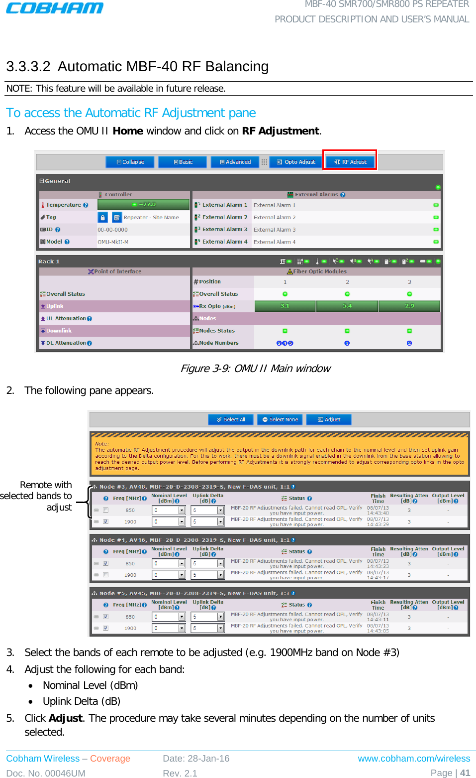  MBF-40 SMR700/SMR800 PS REPEATER PRODUCT DESCRIPTION AND USER’S MANUAL Cobham Wireless – Coverage Date: 28-Jan-16 www.cobham.com/wireless Doc. No. 00046UM Rev. 2.1 Page | 41   3.3.3.2  Automatic MBF-40 RF Balancing NOTE: This feature will be available in future release. To access the Automatic RF Adjustment pane 1.  Access the OMU II Home window and click on RF Adjustment.            Figure  3-9: OMU II Main window 2.  The following pane appears.   3.  Select the bands of each remote to be adjusted (e.g. 1900MHz band on Node #3) 4.  Adjust the following for each band: • Nominal Level (dBm) • Uplink Delta (dB) 5.  Click Adjust. The procedure may take several minutes depending on the number of units selected. Remote with selected bands to adjust  